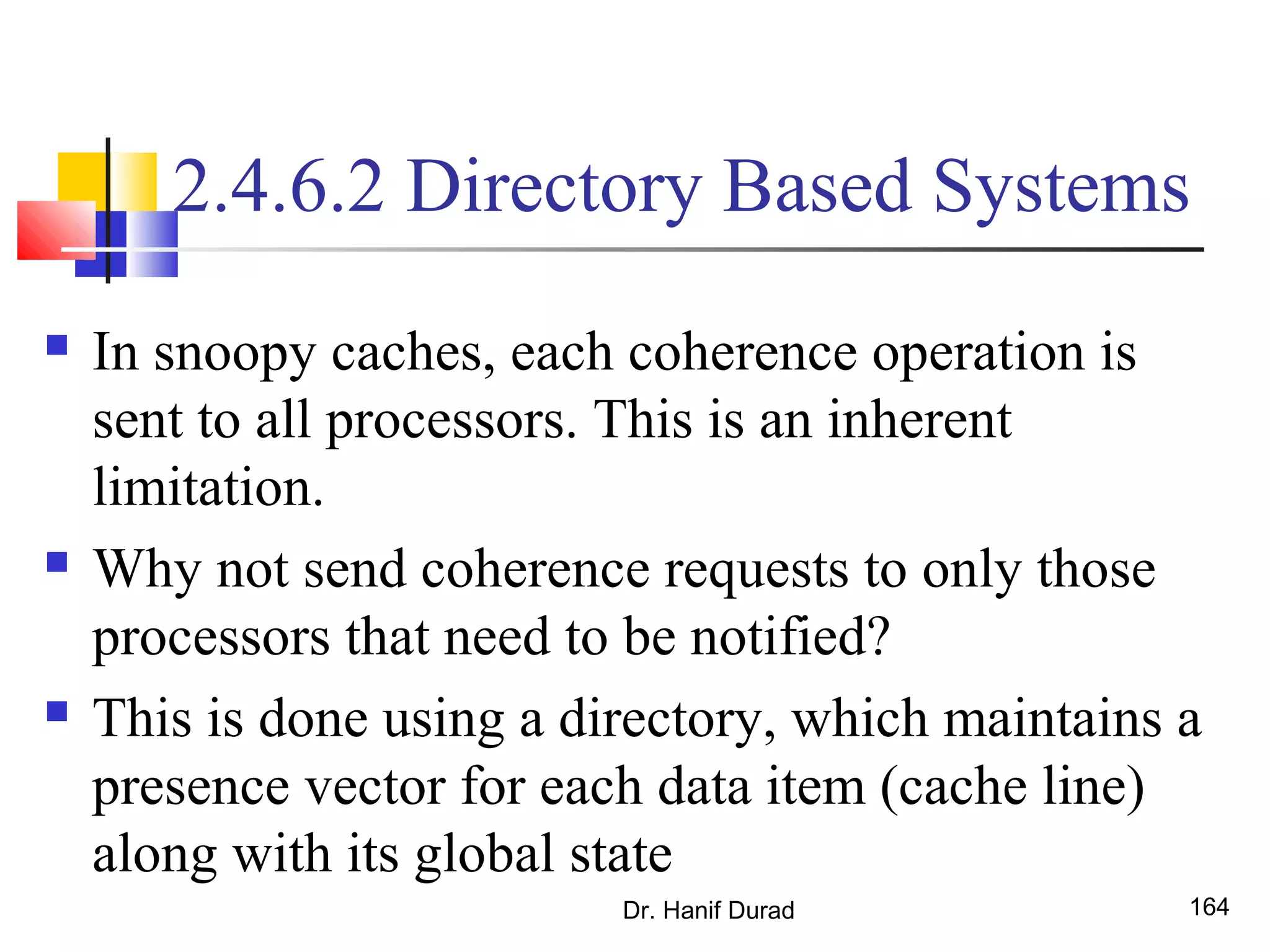 2.4.6.2 Directory Based Systems
 In snoopy caches, each coherence operation is
sent to all processors. This is an inherent
limitation.
 Why not send coherence requests to only those
processors that need to be notified?
 This is done using a directory, which maintains a
presence vector for each data item (cache line)
along with its global state
Dr. Hanif Durad 164
 
