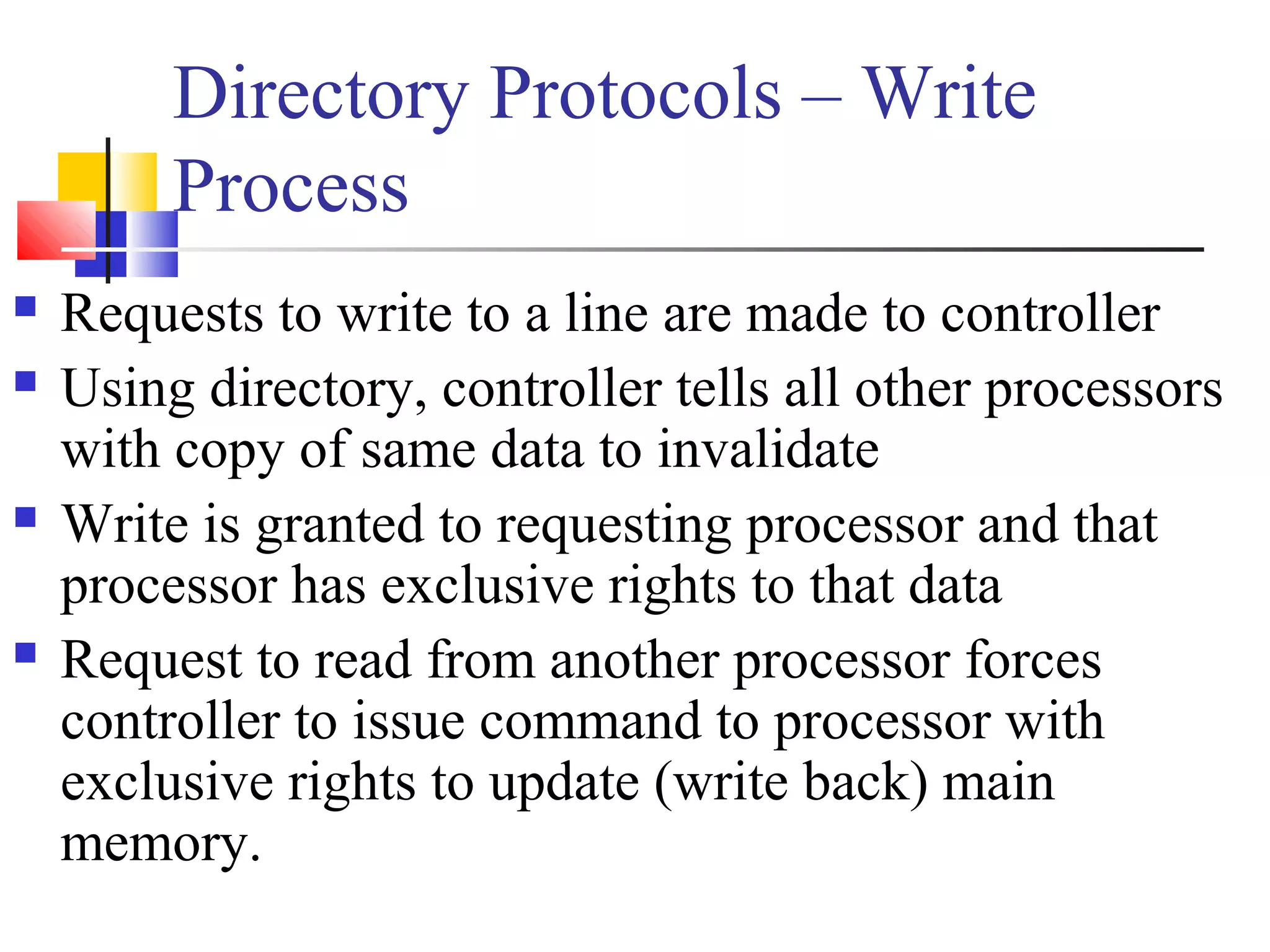Directory Protocols – Write
Process
 Requests to write to a line are made to controller
 Using directory, controller tells all other processors
with copy of same data to invalidate
 Write is granted to requesting processor and that
processor has exclusive rights to that data
 Request to read from another processor forces
controller to issue command to processor with
exclusive rights to update (write back) main
memory.
 