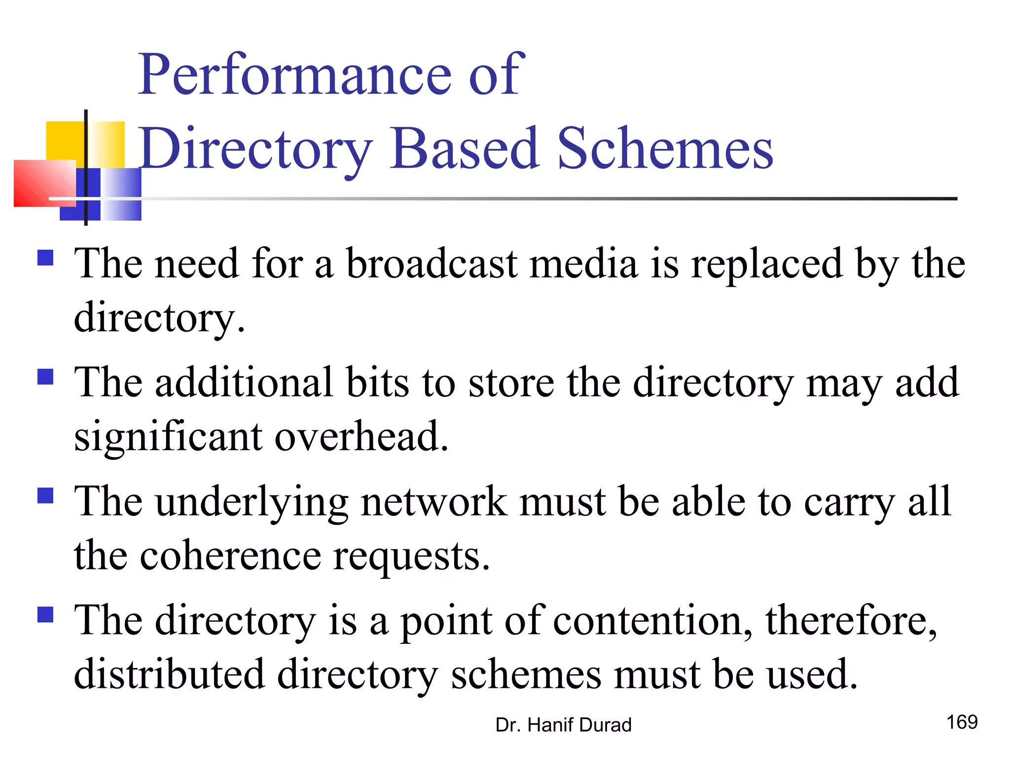 Performance of
Directory Based Schemes
 The need for a broadcast media is replaced by the
directory.
 The additional bits to store the directory may add
significant overhead.
 The underlying network must be able to carry all
the coherence requests.
 The directory is a point of contention, therefore,
distributed directory schemes must be used.
Dr. Hanif Durad 169
 