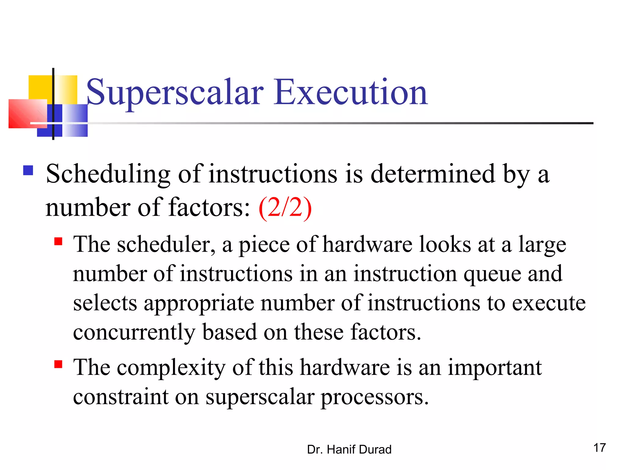 Dr. Hanif Durad 17
Superscalar Execution
 Scheduling of instructions is determined by a
number of factors: (2/2)
 The scheduler, a piece of hardware looks at a large
number of instructions in an instruction queue and
selects appropriate number of instructions to execute
concurrently based on these factors.
 The complexity of this hardware is an important
constraint on superscalar processors.
 