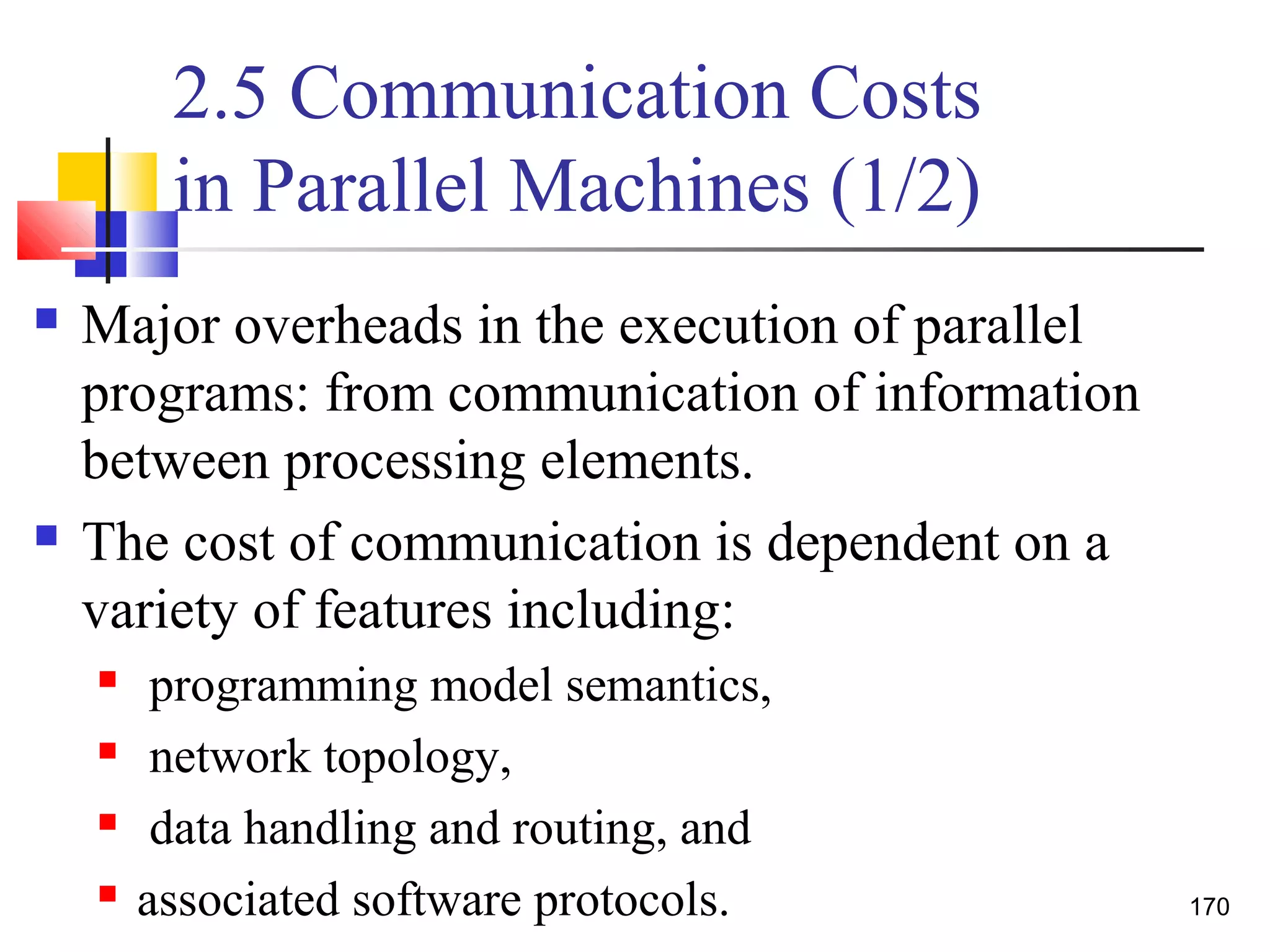 2.5 Communication Costs
in Parallel Machines (1/2)
 Major overheads in the execution of parallel
programs: from communication of information
between processing elements.
 The cost of communication is dependent on a
variety of features including:
 programming model semantics,
 network topology,
 data handling and routing, and
 associated software protocols. 170
 
