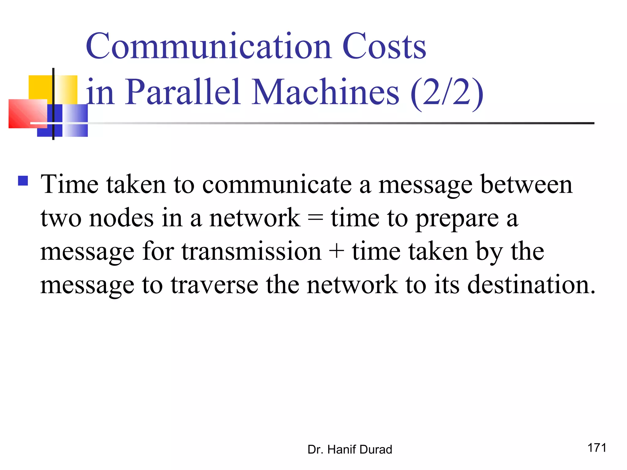Communication Costs
in Parallel Machines (2/2)
 Time taken to communicate a message between
two nodes in a network = time to prepare a
message for transmission + time taken by the
message to traverse the network to its destination.
Dr. Hanif Durad 171
 
