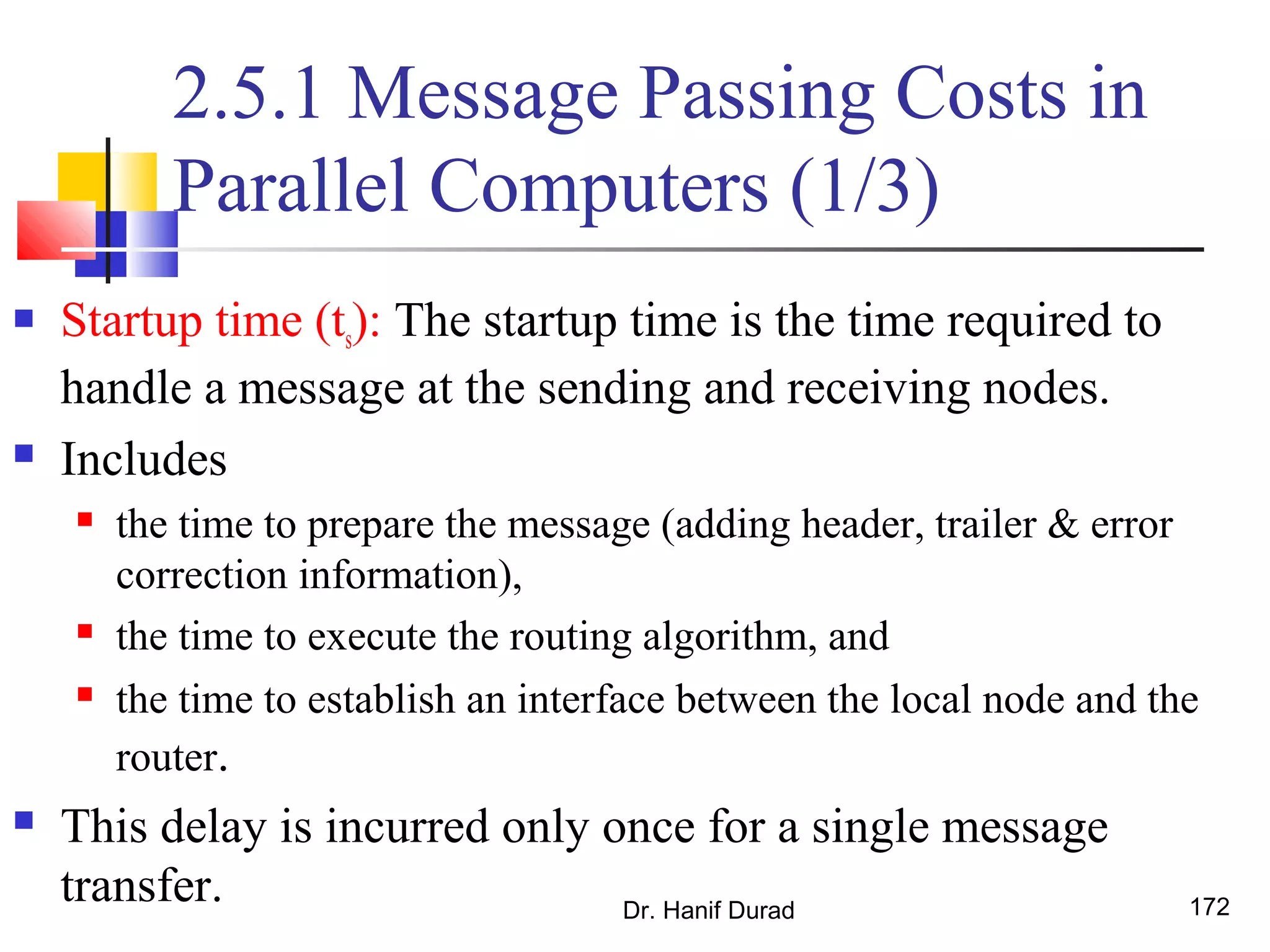 2.5.1 Message Passing Costs in
Parallel Computers (1/3)
 Startup time (ts): The startup time is the time required to
handle a message at the sending and receiving nodes.
 Includes
 the time to prepare the message (adding header, trailer & error
correction information),
 the time to execute the routing algorithm, and
 the time to establish an interface between the local node and the
router.
 This delay is incurred only once for a single message
transfer. Dr. Hanif Durad 172
 