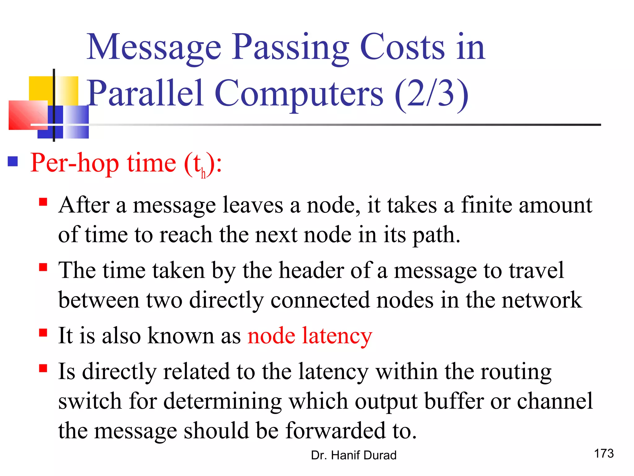 Message Passing Costs in
Parallel Computers (2/3)
 Per-hop time (th):
 After a message leaves a node, it takes a finite amount
of time to reach the next node in its path.
 The time taken by the header of a message to travel
between two directly connected nodes in the network
 It is also known as node latency
 Is directly related to the latency within the routing
switch for determining which output buffer or channel
the message should be forwarded to.
Dr. Hanif Durad 173
 