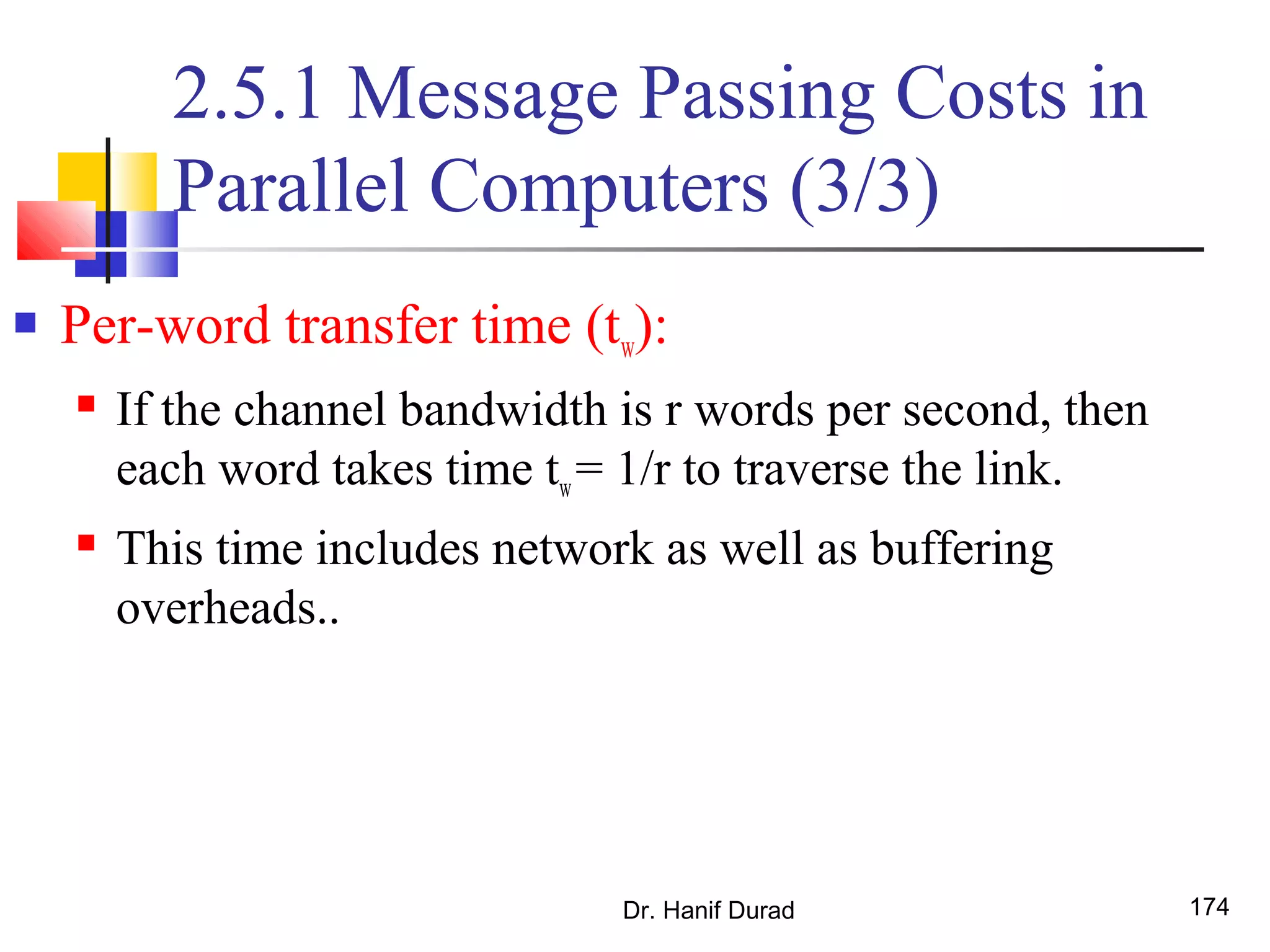2.5.1 Message Passing Costs in
Parallel Computers (3/3)
 Per-word transfer time (tw):
 If the channel bandwidth is r words per second, then
each word takes time tw= 1/r to traverse the link.
 This time includes network as well as buffering
overheads..
Dr. Hanif Durad 174
 