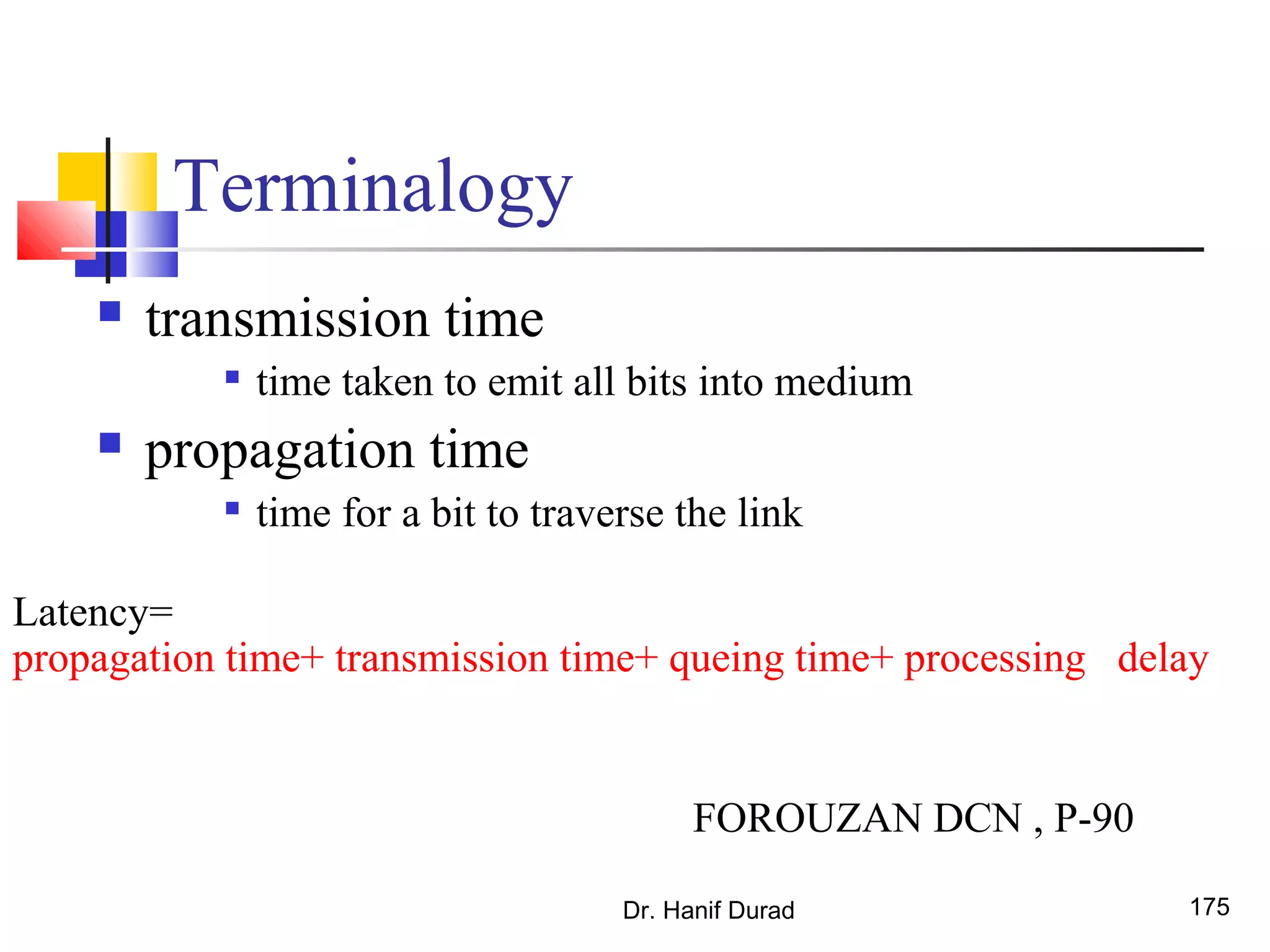 Terminalogy
 transmission time

time taken to emit all bits into medium
 propagation time

time for a bit to traverse the link
Dr. Hanif Durad 175
Latency=
propagation time+ transmission time+ queing time+ processing delay
FOROUZAN DCN , P-90
 
