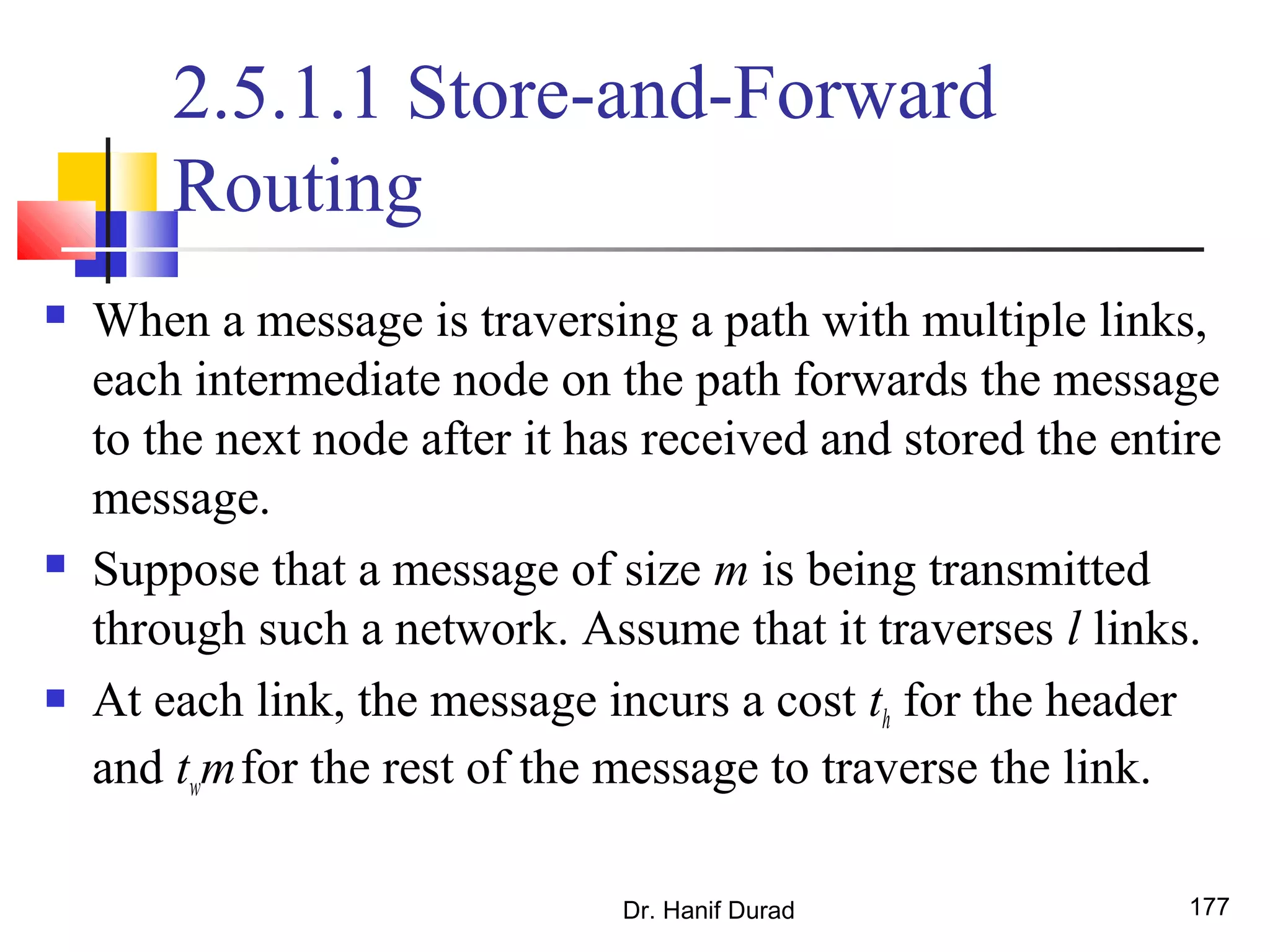 2.5.1.1 Store-and-Forward
Routing
 When a message is traversing a path with multiple links,
each intermediate node on the path forwards the message
to the next node after it has received and stored the entire
message.
 Suppose that a message of size m is being transmitted
through such a network. Assume that it traverses l links.
 At each link, the message incurs a cost th for the header
and twmfor the rest of the message to traverse the link.
Dr. Hanif Durad 177
 