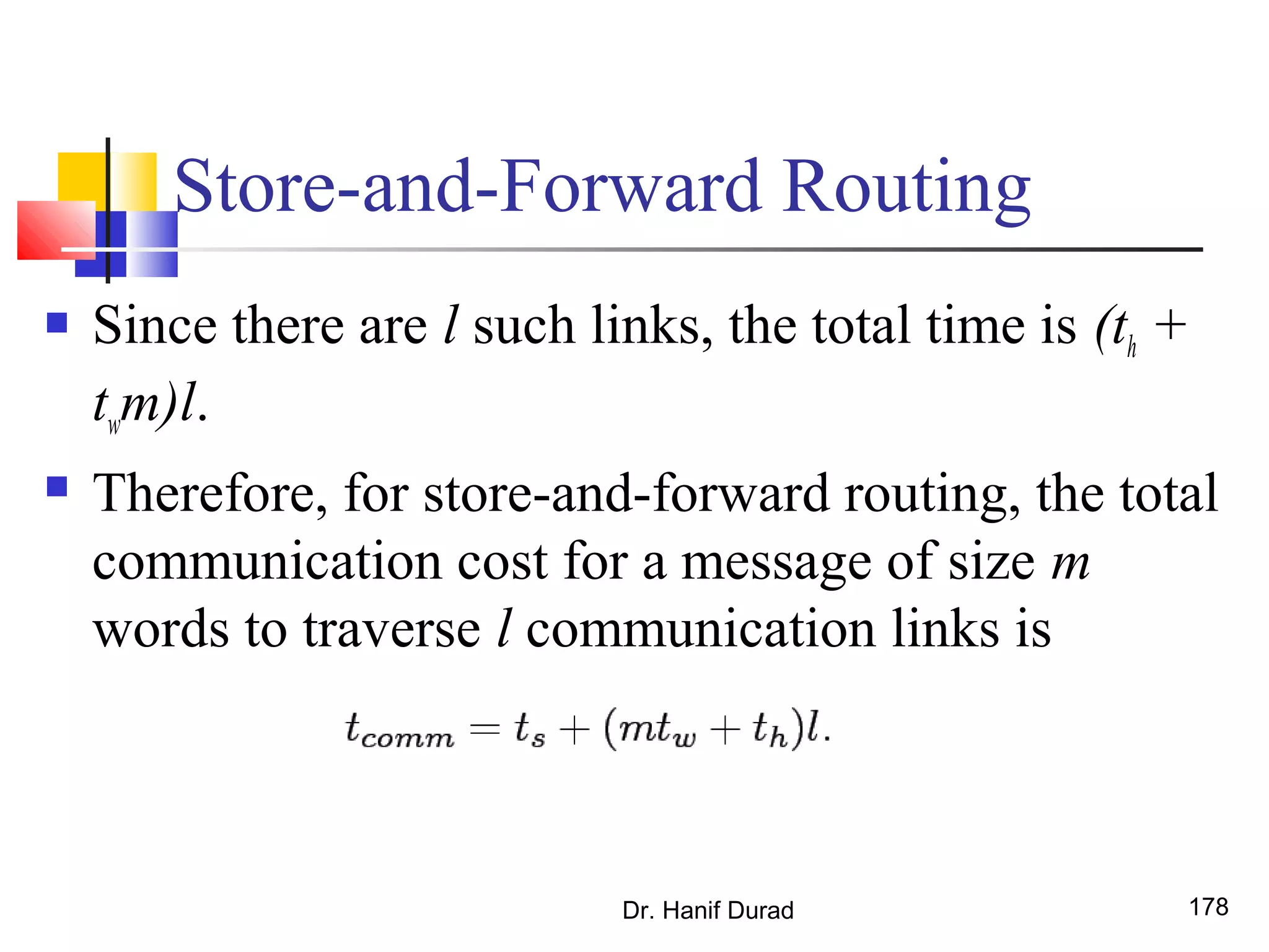 Store-and-Forward Routing
 Since there are l such links, the total time is (th +
twm)l.
 Therefore, for store-and-forward routing, the total
communication cost for a message of size m
words to traverse l communication links is
Dr. Hanif Durad 178
 