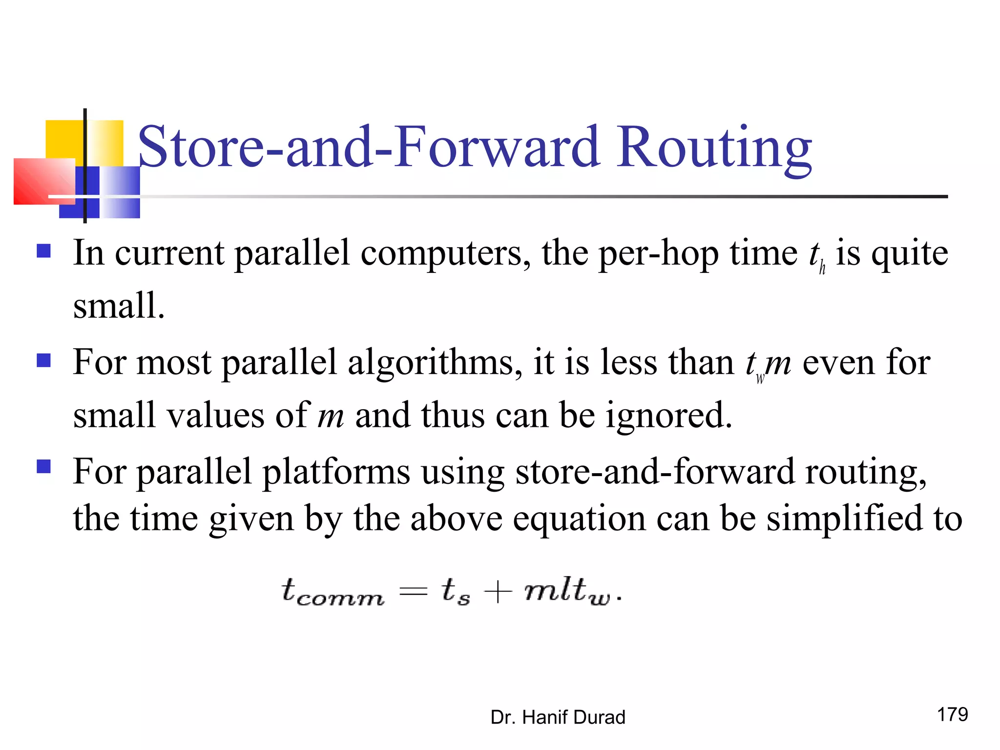 Store-and-Forward Routing
 In current parallel computers, the per-hop time th is quite
small.
 For most parallel algorithms, it is less than twm even for
small values of m and thus can be ignored.
 For parallel platforms using store-and-forward routing,
the time given by the above equation can be simplified to
Dr. Hanif Durad 179
 