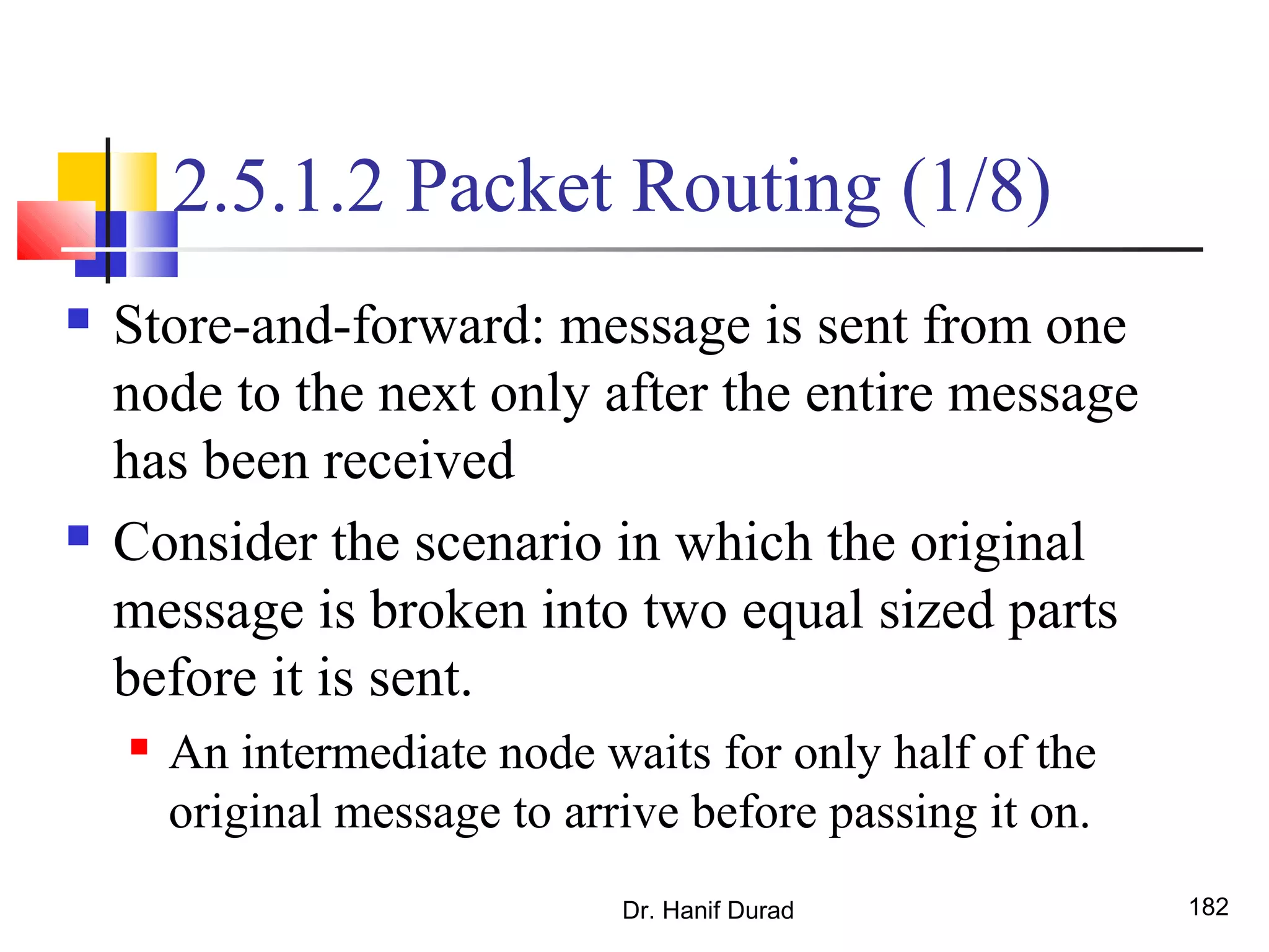 2.5.1.2 Packet Routing (1/8)
 Store-and-forward: message is sent from one
node to the next only after the entire message
has been received
 Consider the scenario in which the original
message is broken into two equal sized parts
before it is sent.
 An intermediate node waits for only half of the
original message to arrive before passing it on.
Dr. Hanif Durad 182
 