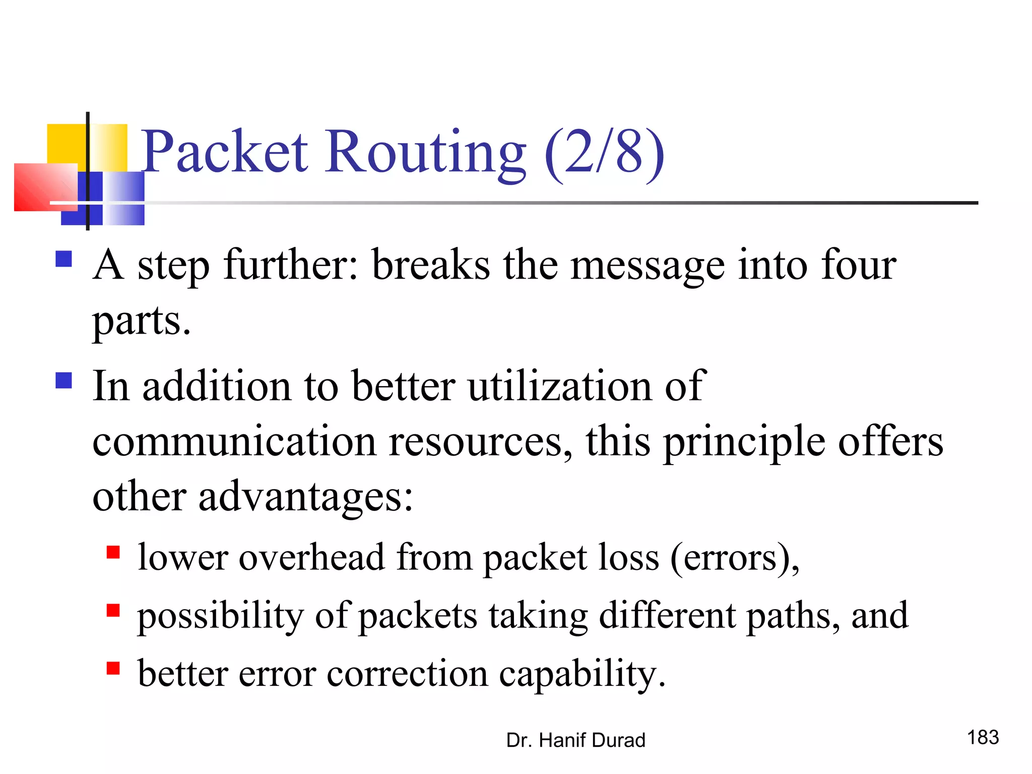 Packet Routing (2/8)
 A step further: breaks the message into four
parts.
 In addition to better utilization of
communication resources, this principle offers
other advantages:
 lower overhead from packet loss (errors),
 possibility of packets taking different paths, and
 better error correction capability.
Dr. Hanif Durad 183
 