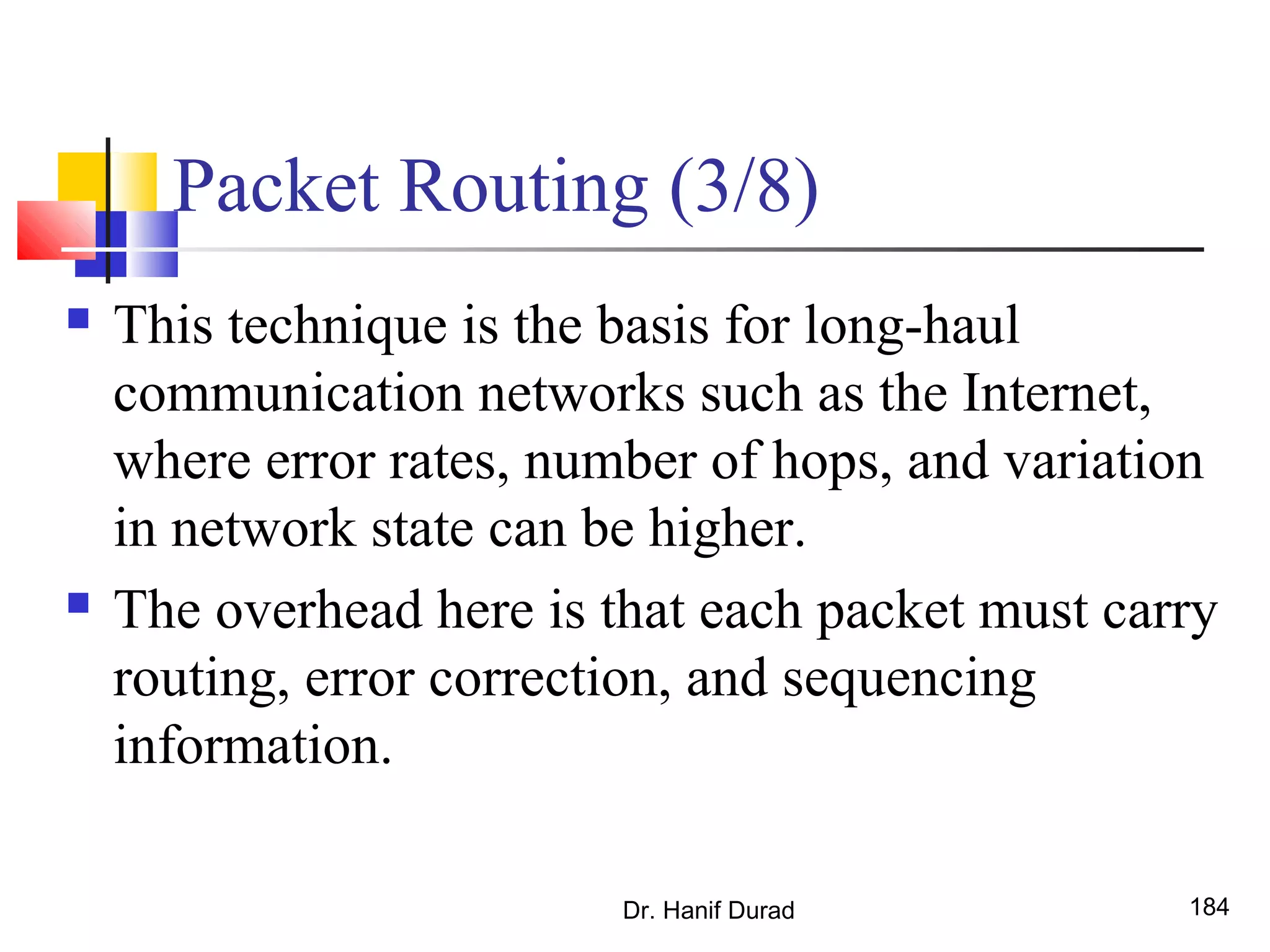 Packet Routing (3/8)
 This technique is the basis for long-haul
communication networks such as the Internet,
where error rates, number of hops, and variation
in network state can be higher.
 The overhead here is that each packet must carry
routing, error correction, and sequencing
information.
Dr. Hanif Durad 184
 