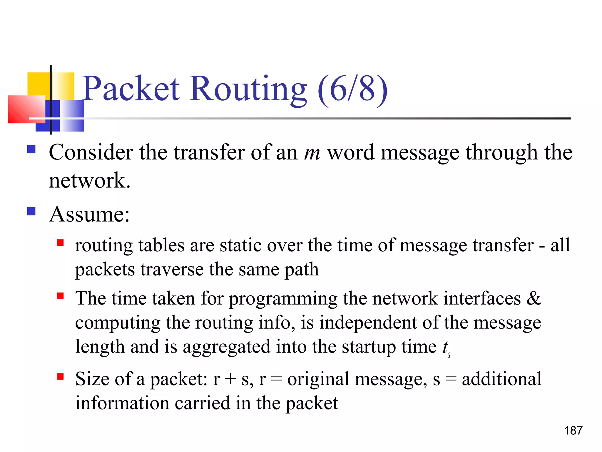 Packet Routing (6/8)
 Consider the transfer of an m word message through the
network.
 Assume:
 routing tables are static over the time of message transfer - all
packets traverse the same path
 The time taken for programming the network interfaces &
computing the routing info, is independent of the message
length and is aggregated into the startup time ts
 Size of a packet: r + s, r = original message, s = additional
information carried in the packet
187
 