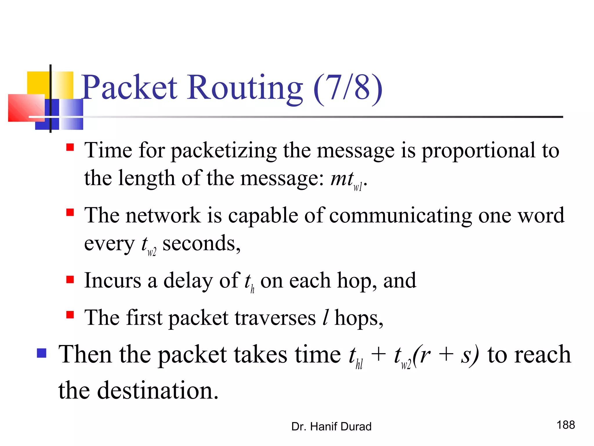 Packet Routing (7/8)
 Time for packetizing the message is proportional to
the length of the message: mtw1.
 The network is capable of communicating one word
every tw2 seconds,
 Incurs a delay of th on each hop, and
 The first packet traverses l hops,
 Then the packet takes time thl + tw2(r + s) to reach
the destination.
Dr. Hanif Durad 188
 