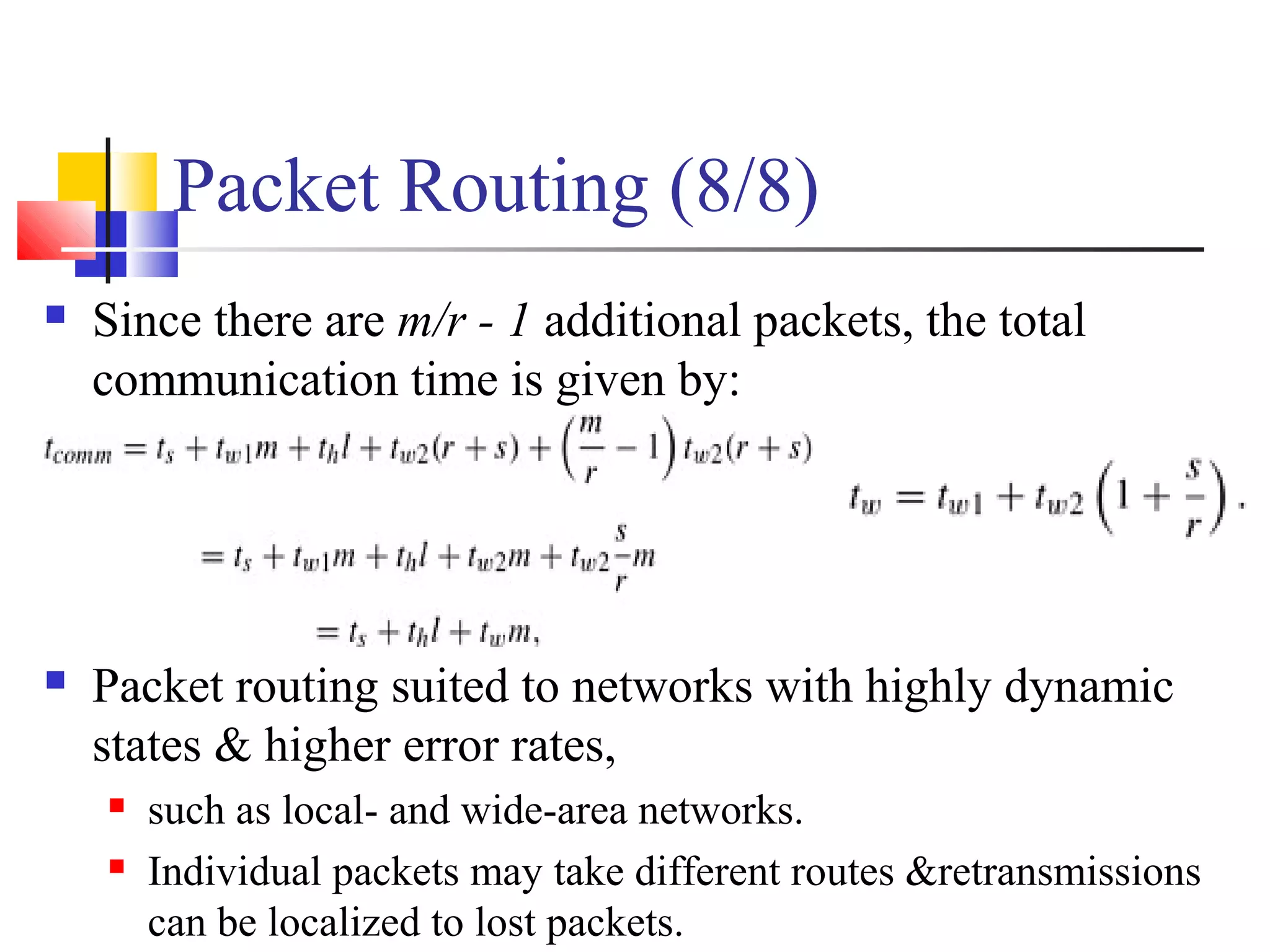 Packet Routing (8/8)
 Since there are m/r - 1 additional packets, the total
communication time is given by:
 Packet routing suited to networks with highly dynamic
states & higher error rates,
 such as local- and wide-area networks.
 Individual packets may take different routes &retransmissions
can be localized to lost packets.
 
