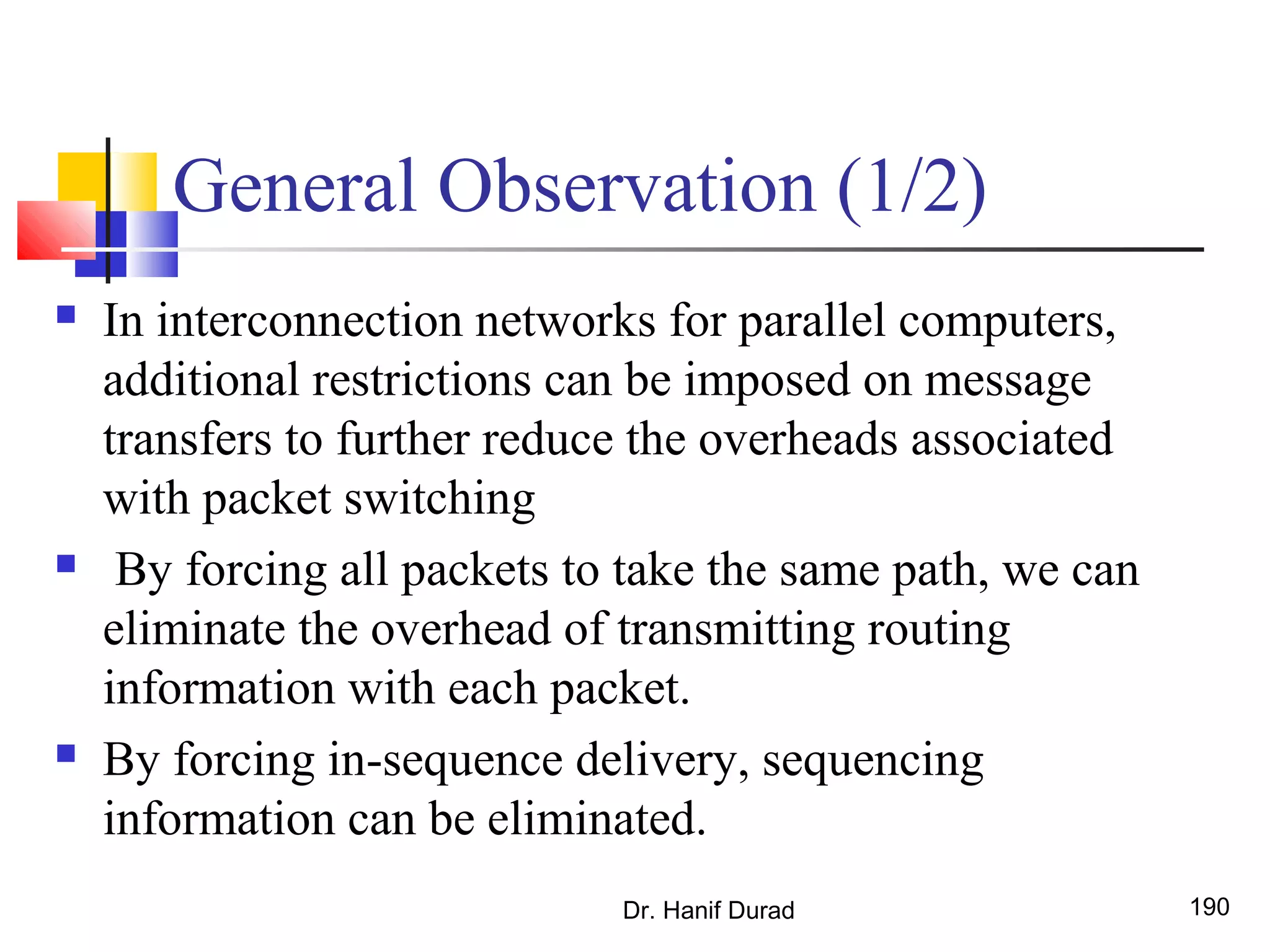 General Observation (1/2)
 In interconnection networks for parallel computers,
additional restrictions can be imposed on message
transfers to further reduce the overheads associated
with packet switching
 By forcing all packets to take the same path, we can
eliminate the overhead of transmitting routing
information with each packet.
 By forcing in-sequence delivery, sequencing
information can be eliminated.
Dr. Hanif Durad 190
 