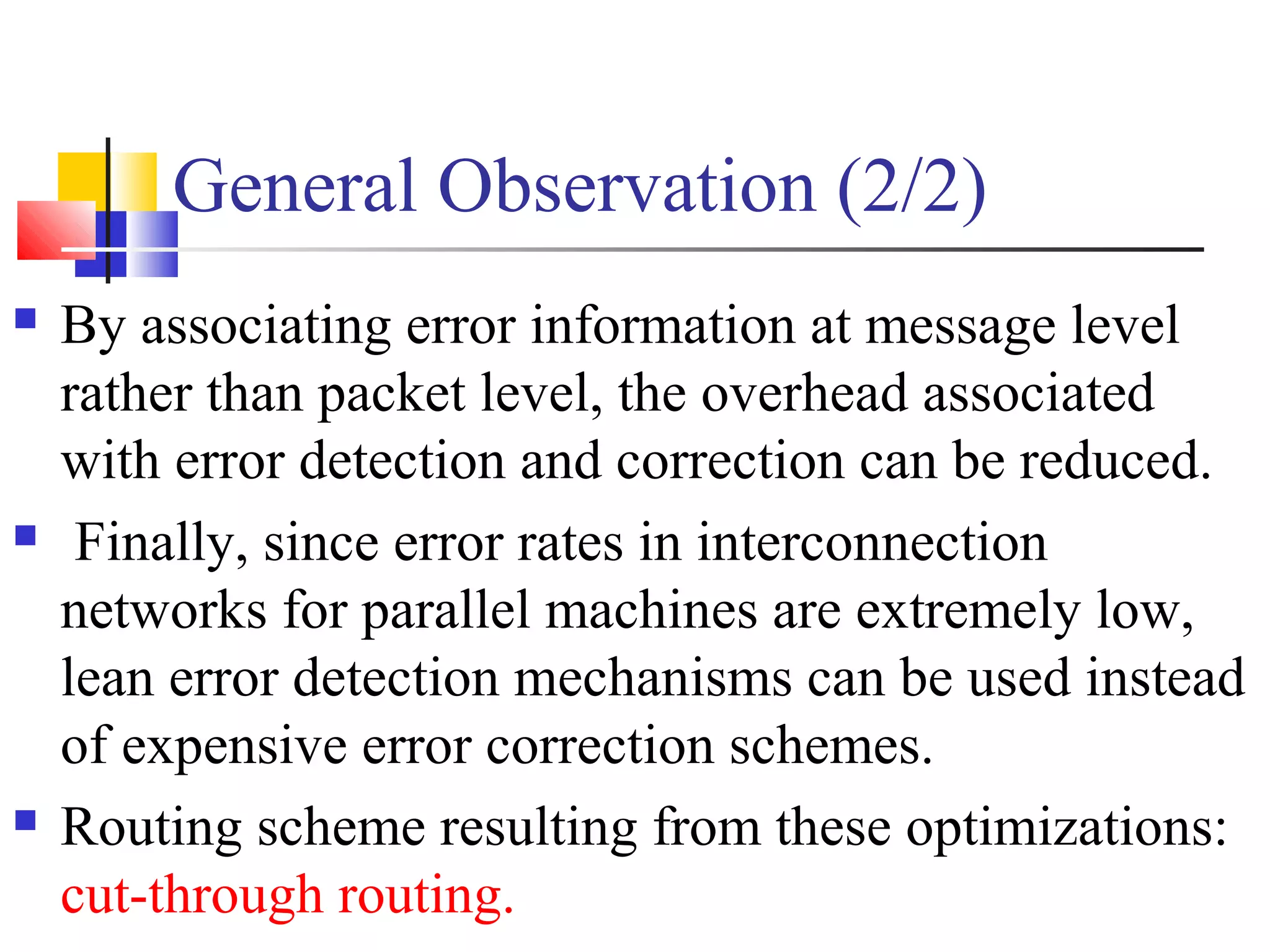 General Observation (2/2)
 By associating error information at message level
rather than packet level, the overhead associated
with error detection and correction can be reduced.
 Finally, since error rates in interconnection
networks for parallel machines are extremely low,
lean error detection mechanisms can be used instead
of expensive error correction schemes.
 Routing scheme resulting from these optimizations:
cut-through routing.
 