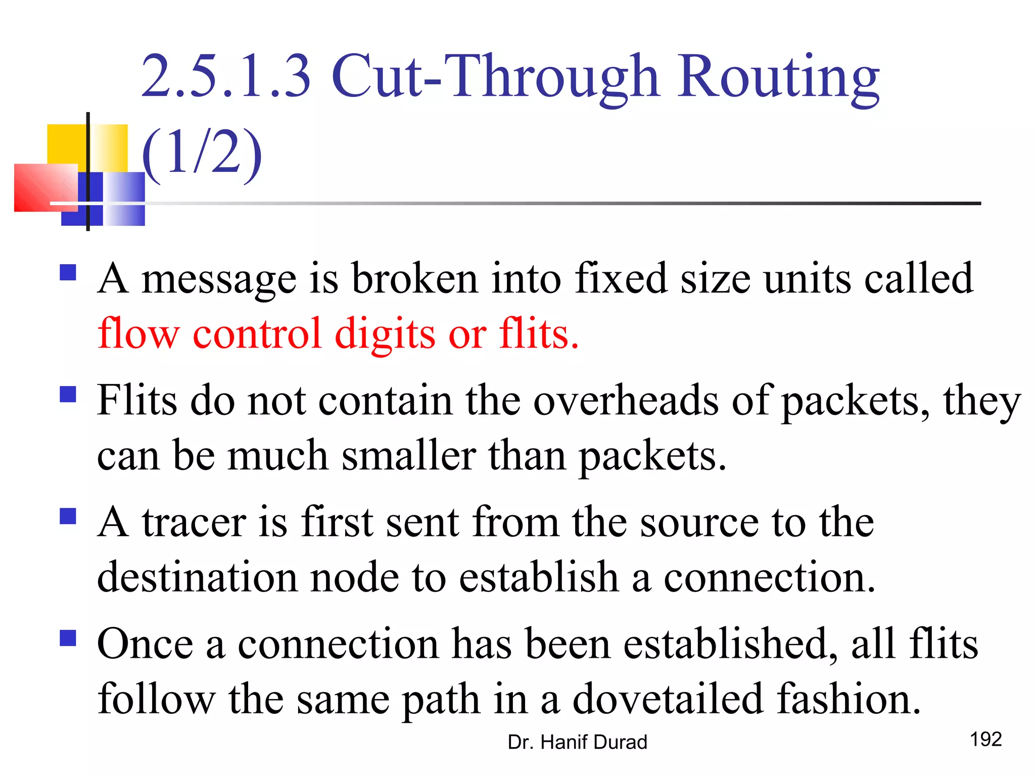 Dr. Hanif Durad 192
2.5.1.3 Cut-Through Routing
(1/2)
 A message is broken into fixed size units called
flow control digits or flits.
 Flits do not contain the overheads of packets, they
can be much smaller than packets.
 A tracer is first sent from the source to the
destination node to establish a connection.
 Once a connection has been established, all flits
follow the same path in a dovetailed fashion.
 
