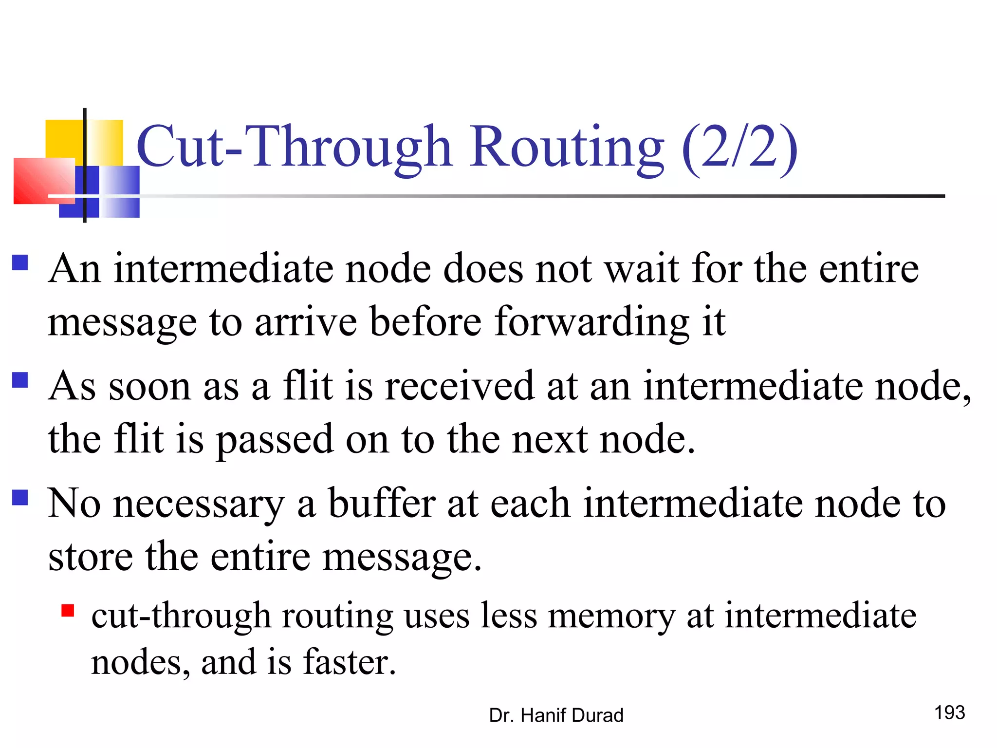 Dr. Hanif Durad 193
Cut-Through Routing (2/2)
 An intermediate node does not wait for the entire
message to arrive before forwarding it
 As soon as a flit is received at an intermediate node,
the flit is passed on to the next node.
 No necessary a buffer at each intermediate node to
store the entire message.
 cut-through routing uses less memory at intermediate
nodes, and is faster.
 