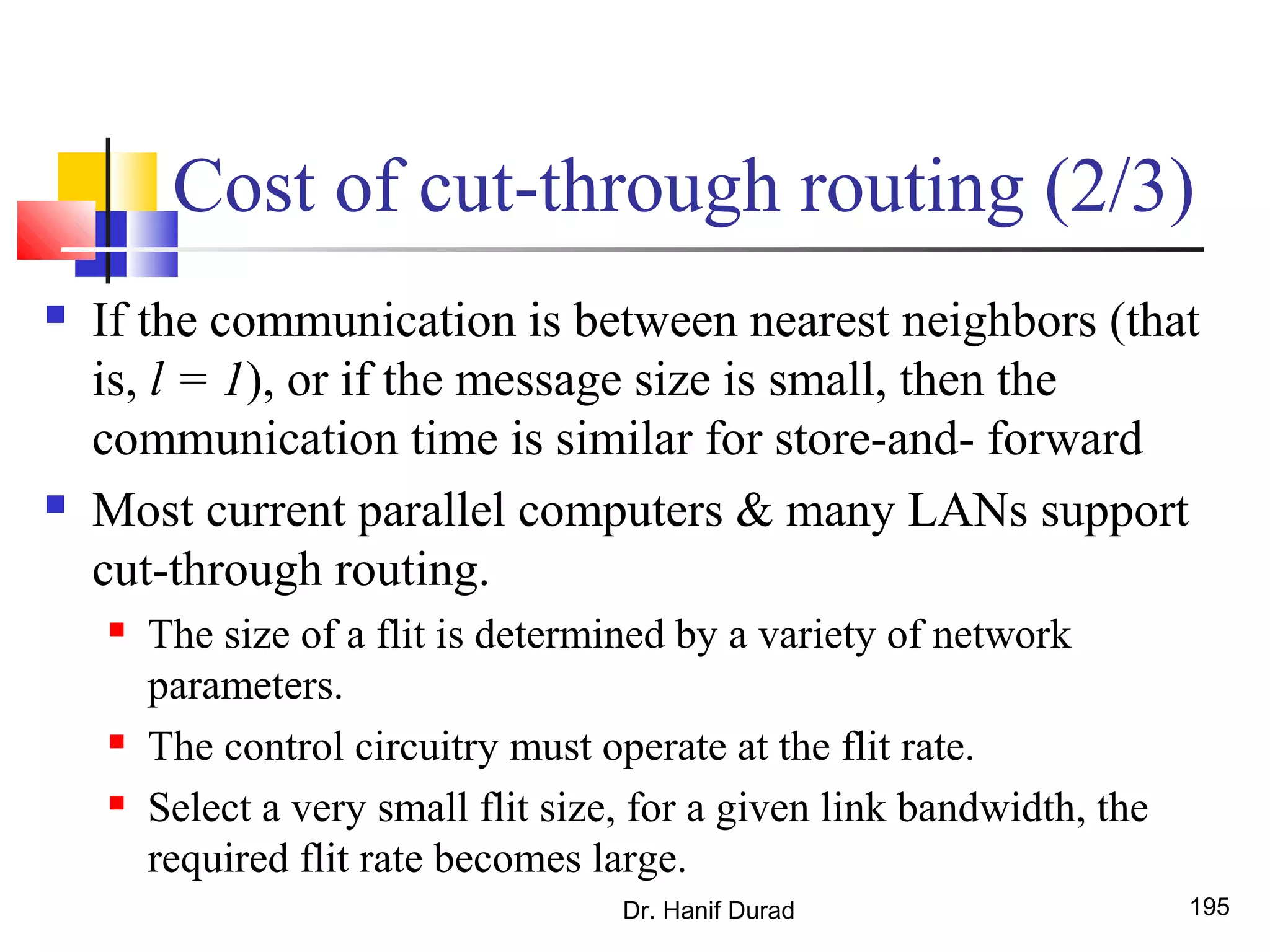 Cost of cut-through routing (2/3)
 If the communication is between nearest neighbors (that
is, l = 1), or if the message size is small, then the
communication time is similar for store-and- forward
 Most current parallel computers & many LANs support
cut-through routing.
 The size of a flit is determined by a variety of network
parameters.
 The control circuitry must operate at the flit rate.
 Select a very small flit size, for a given link bandwidth, the
required flit rate becomes large.
Dr. Hanif Durad 195
 
