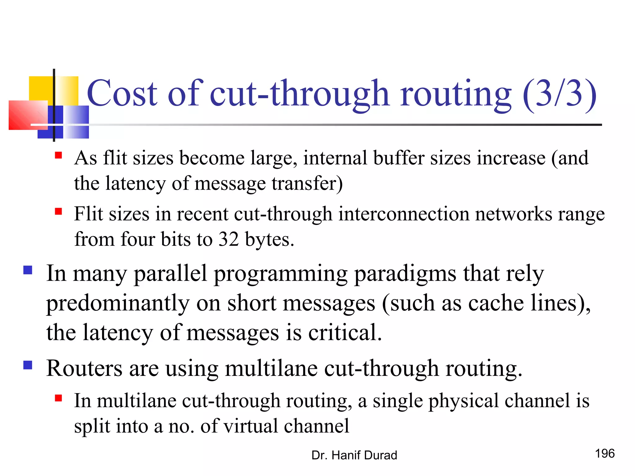 Cost of cut-through routing (3/3)
 As flit sizes become large, internal buffer sizes increase (and
the latency of message transfer)
 Flit sizes in recent cut-through interconnection networks range
from four bits to 32 bytes.
 In many parallel programming paradigms that rely
predominantly on short messages (such as cache lines),
the latency of messages is critical.
 Routers are using multilane cut-through routing.
 In multilane cut-through routing, a single physical channel is
split into a no. of virtual channel
Dr. Hanif Durad 196
 