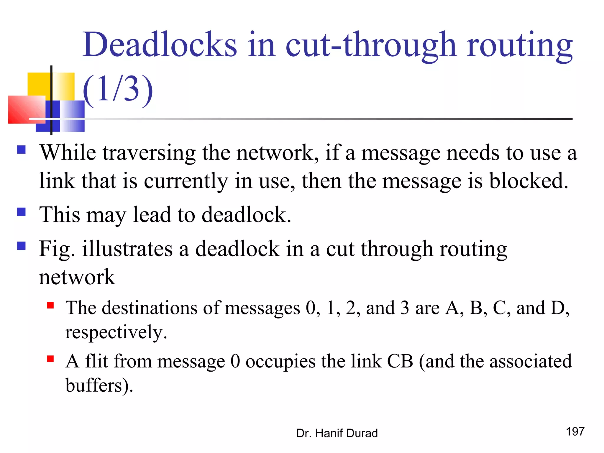 Deadlocks in cut-through routing
(1/3)
 While traversing the network, if a message needs to use a
link that is currently in use, then the message is blocked.
 This may lead to deadlock.
 Fig. illustrates a deadlock in a cut through routing
network
 The destinations of messages 0, 1, 2, and 3 are A, B, C, and D,
respectively.
 A flit from message 0 occupies the link CB (and the associated
buffers).
Dr. Hanif Durad 197
 