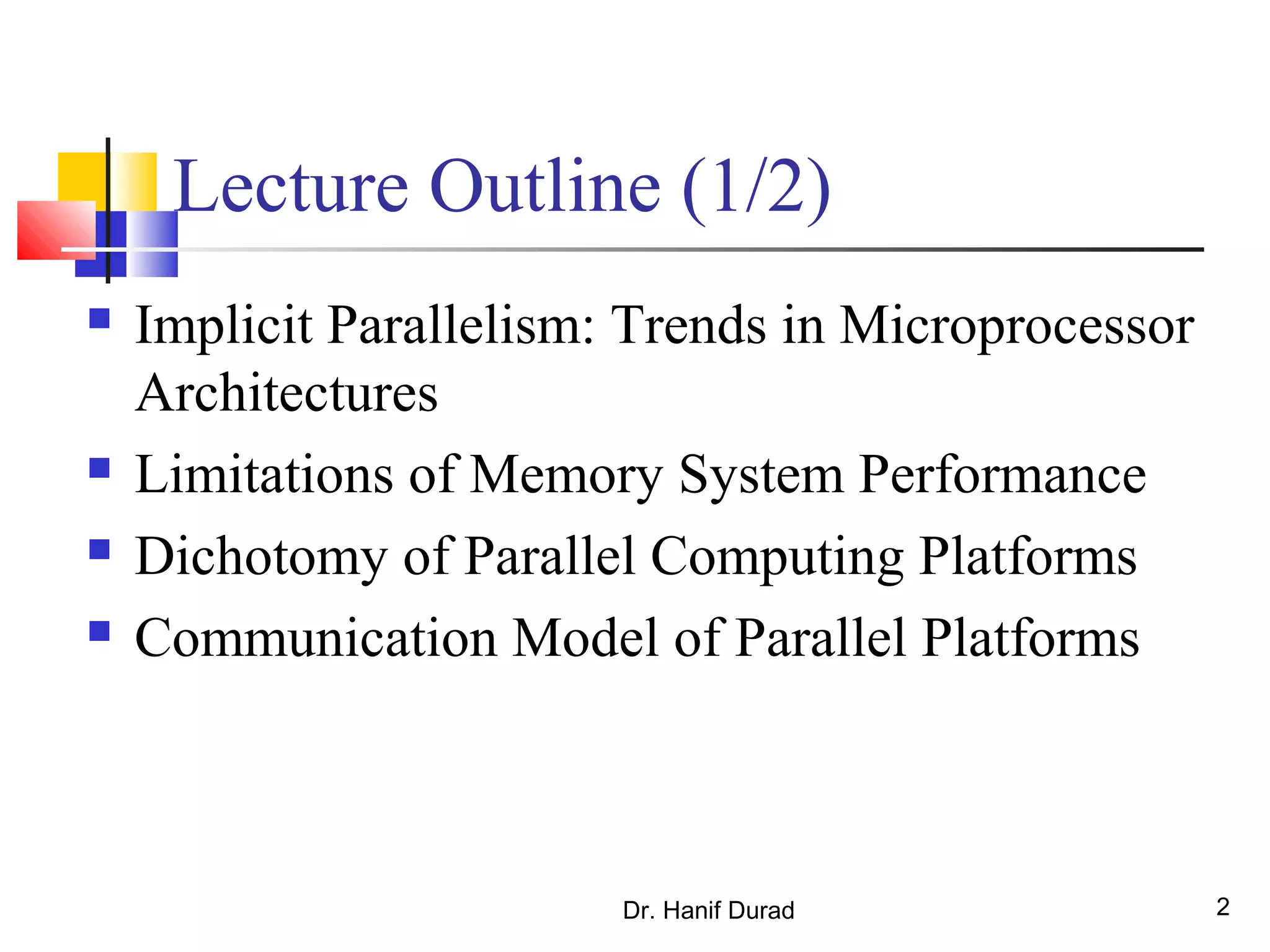 Dr. Hanif Durad 2
Lecture Outline (1/2)
 Implicit Parallelism: Trends in Microprocessor
Architectures
 Limitations of Memory System Performance
 Dichotomy of Parallel Computing Platforms
 Communication Model of Parallel Platforms
 