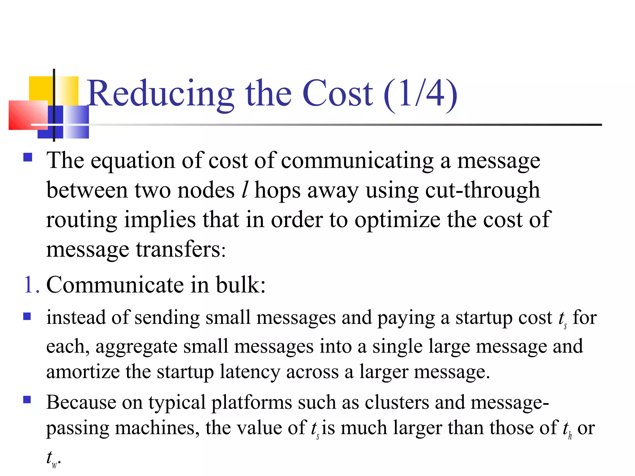 Reducing the Cost (1/4)
 The equation of cost of communicating a message
between two nodes l hops away using cut-through
routing implies that in order to optimize the cost of
message transfers:
1. Communicate in bulk:
 instead of sending small messages and paying a startup cost ts for
each, aggregate small messages into a single large message and
amortize the startup latency across a larger message.
 Because on typical platforms such as clusters and message-
passing machines, the value of tsis much larger than those of th or
tw.
 