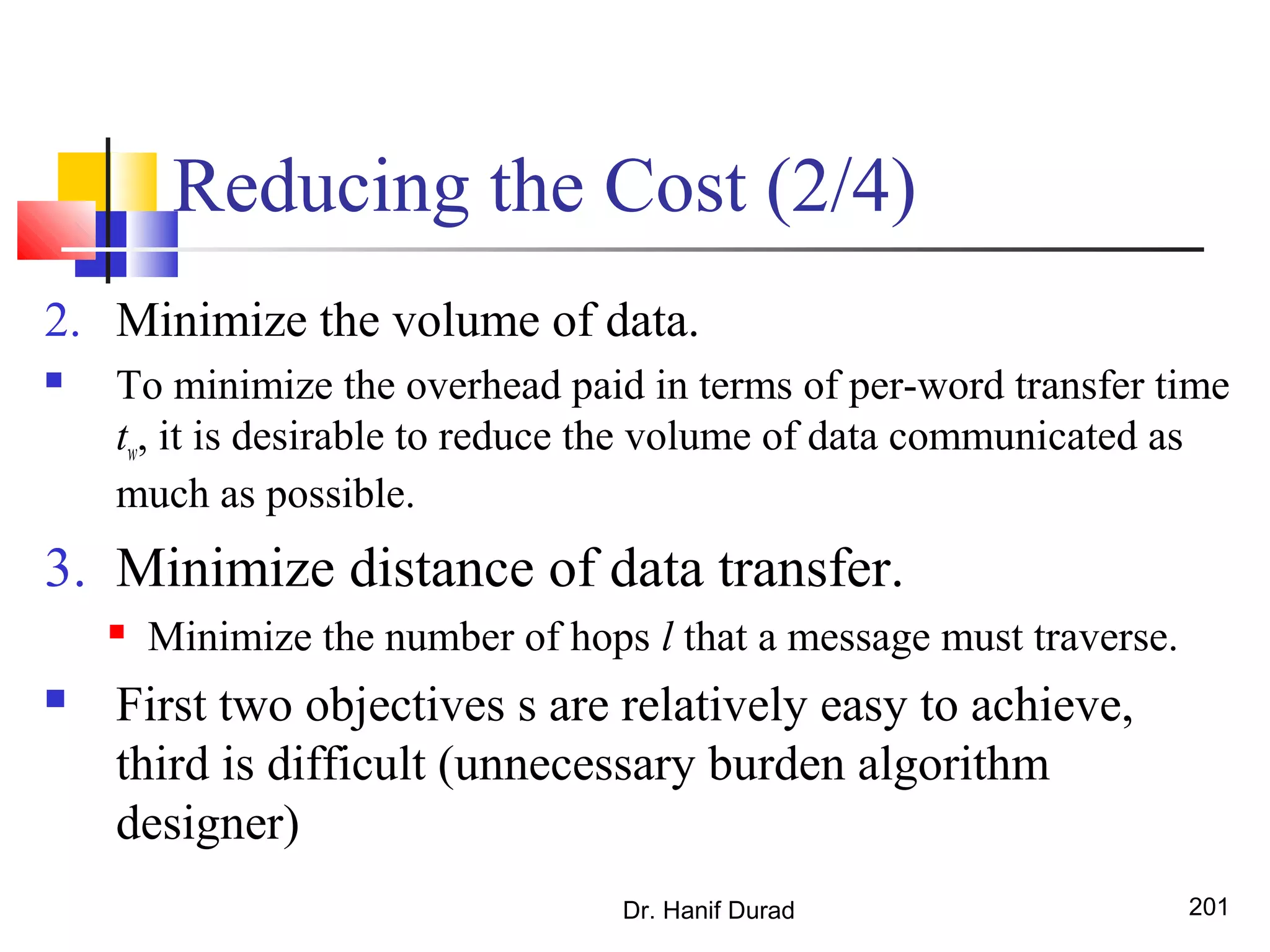 Reducing the Cost (2/4)
2. Minimize the volume of data.
 To minimize the overhead paid in terms of per-word transfer time
tw, it is desirable to reduce the volume of data communicated as
much as possible.
3. Minimize distance of data transfer.
 Minimize the number of hops l that a message must traverse.
 First two objectives s are relatively easy to achieve,
third is difficult (unnecessary burden algorithm
designer)
Dr. Hanif Durad 201
 