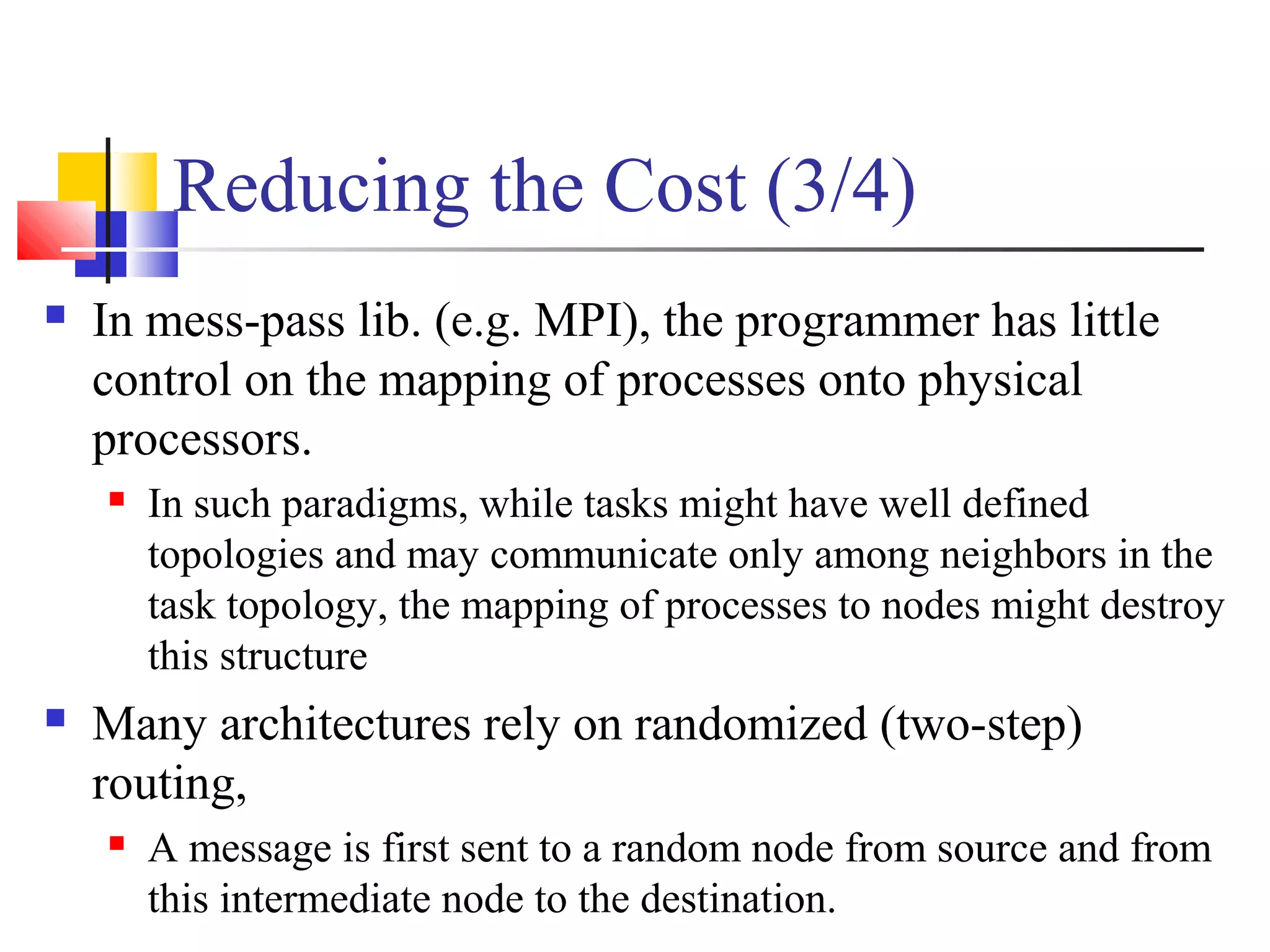 Reducing the Cost (3/4)
 In mess-pass lib. (e.g. MPI), the programmer has little
control on the mapping of processes onto physical
processors.
 In such paradigms, while tasks might have well defined
topologies and may communicate only among neighbors in the
task topology, the mapping of processes to nodes might destroy
this structure
 Many architectures rely on randomized (two-step)
routing,
 A message is first sent to a random node from source and from
this intermediate node to the destination.
 