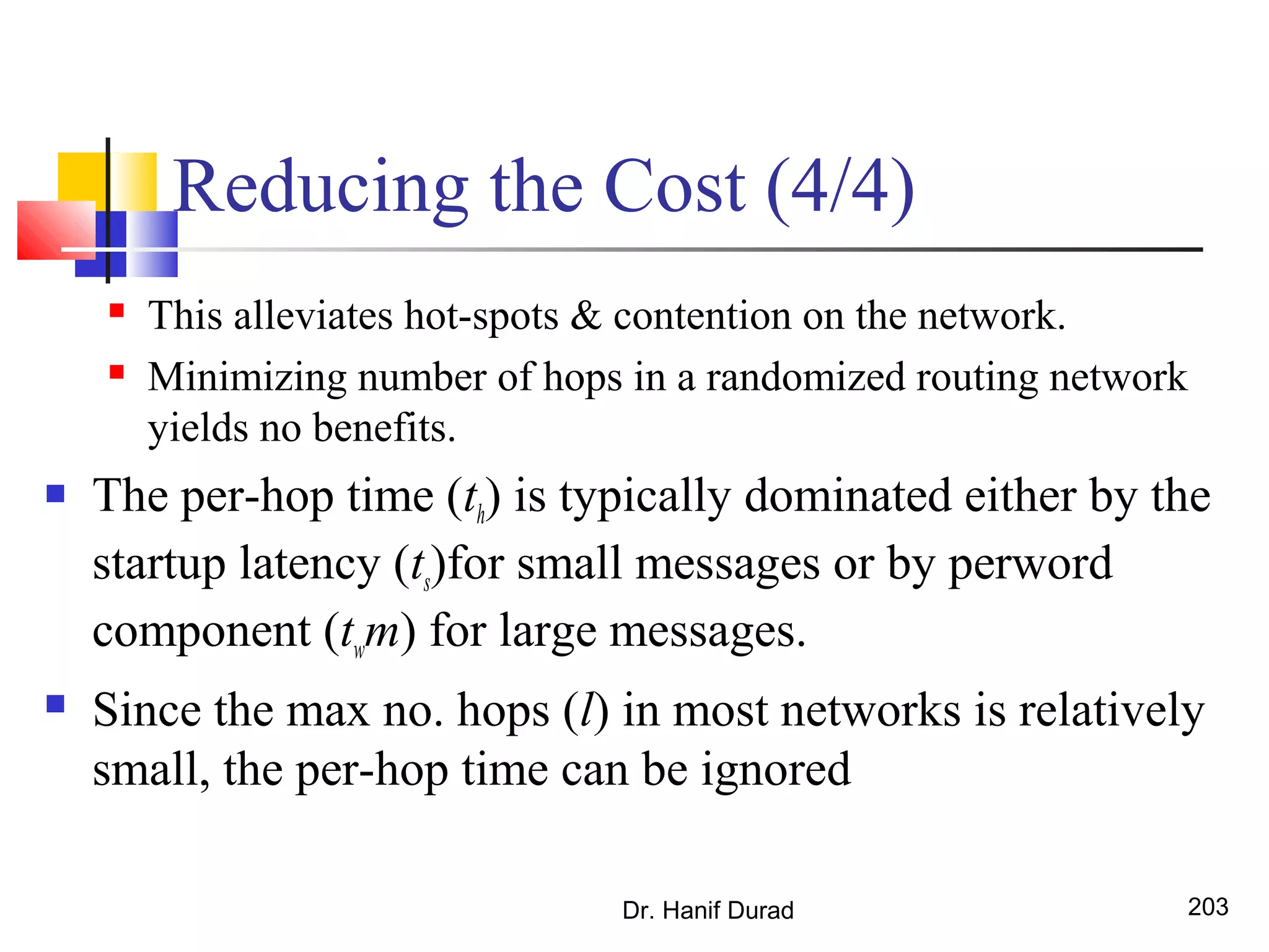 Reducing the Cost (4/4)
 This alleviates hot-spots & contention on the network.
 Minimizing number of hops in a randomized routing network
yields no benefits.
 The per-hop time (th) is typically dominated either by the
startup latency (ts)for small messages or by perword
component (twm) for large messages.
 Since the max no. hops (l) in most networks is relatively
small, the per-hop time can be ignored
Dr. Hanif Durad 203
 