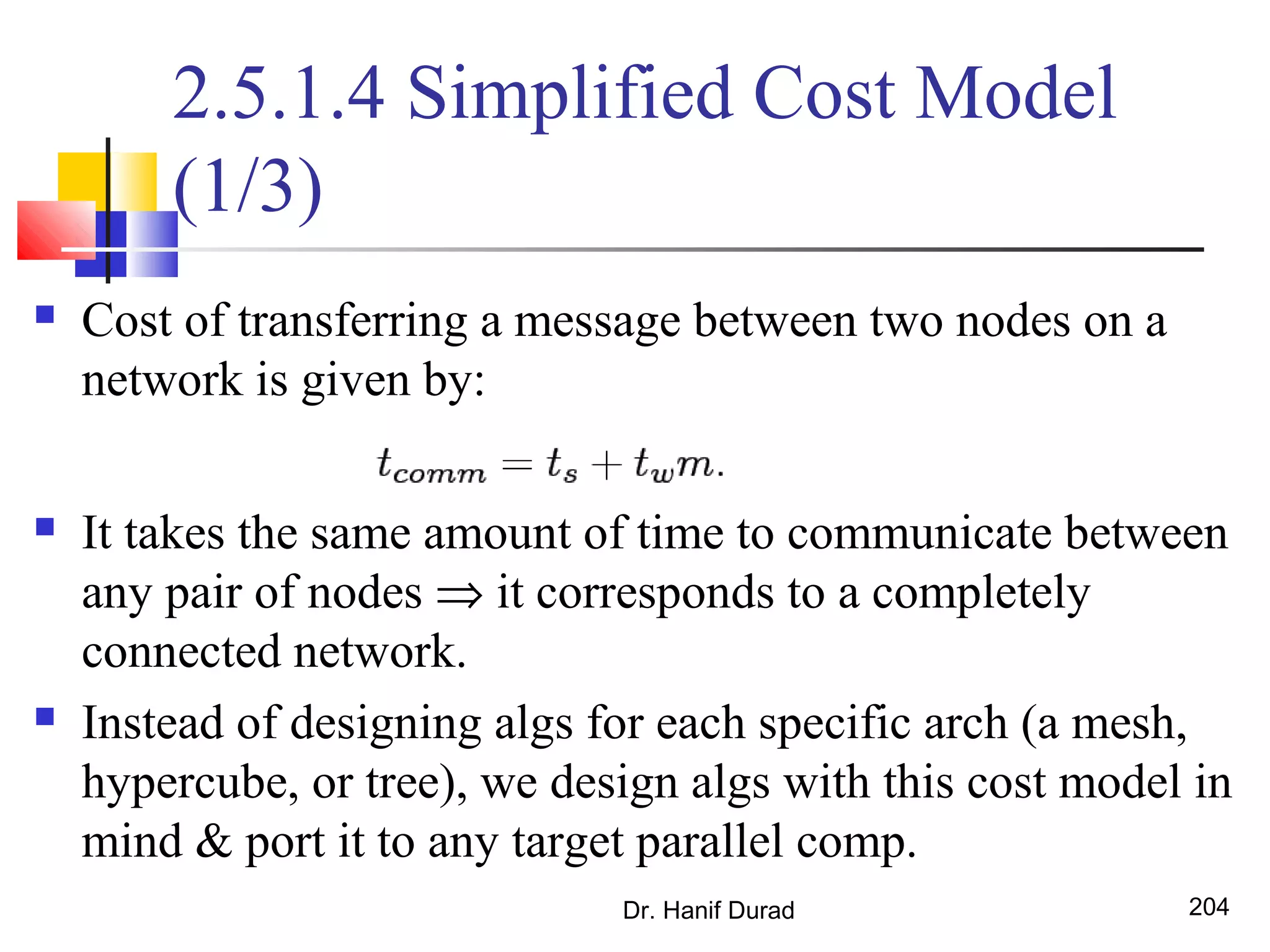 2.5.1.4 Simplified Cost Model
(1/3)
 Cost of transferring a message between two nodes on a
network is given by:
 It takes the same amount of time to communicate between
any pair of nodes ⇒ it corresponds to a completely
connected network.
 Instead of designing algs for each specific arch (a mesh,
hypercube, or tree), we design algs with this cost model in
mind & port it to any target parallel comp.
Dr. Hanif Durad 204
 