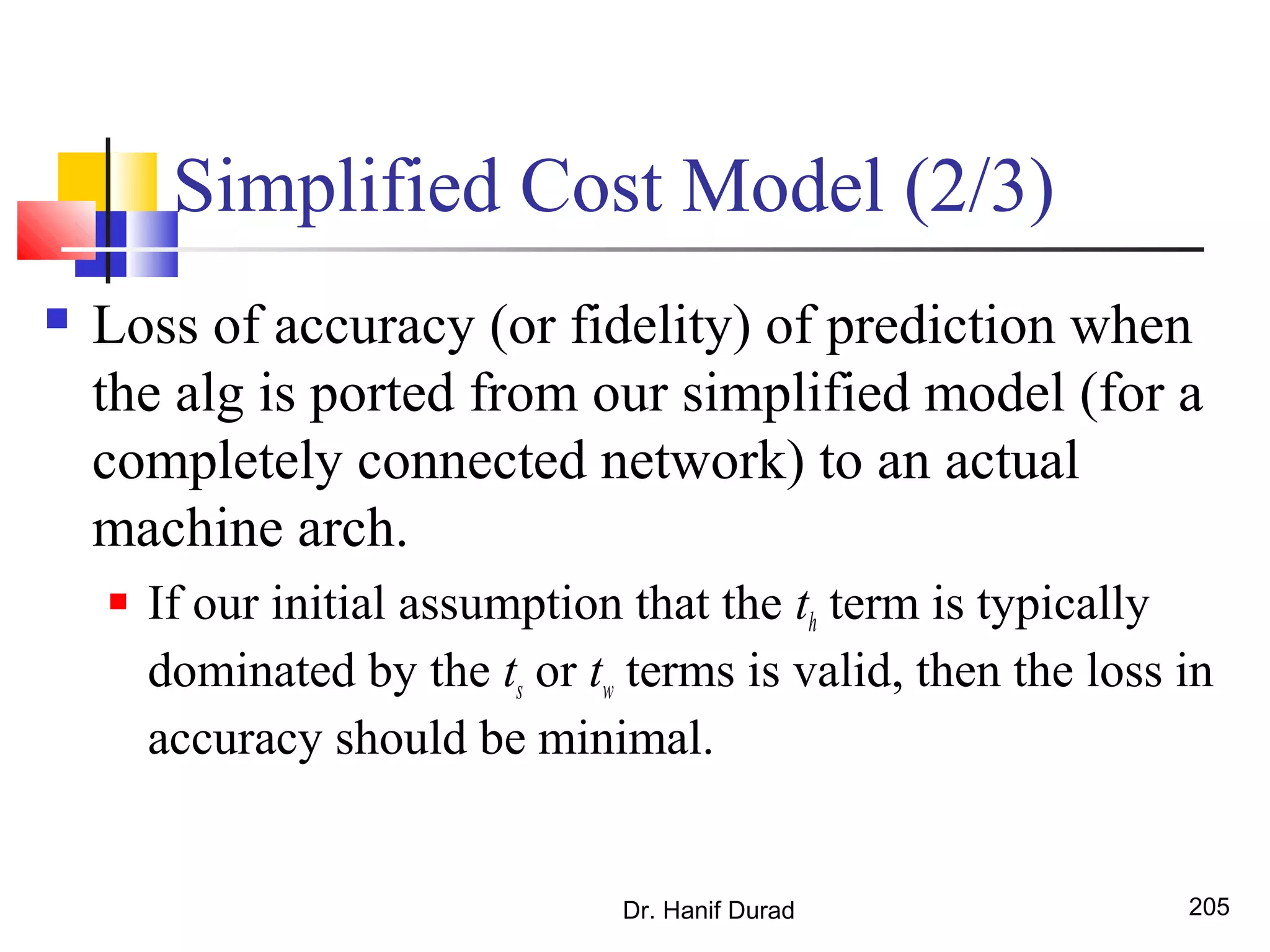 Simplified Cost Model (2/3)
 Loss of accuracy (or fidelity) of prediction when
the alg is ported from our simplified model (for a
completely connected network) to an actual
machine arch.
 If our initial assumption that the th term is typically
dominated by the ts or tw terms is valid, then the loss in
accuracy should be minimal.
Dr. Hanif Durad 205
 