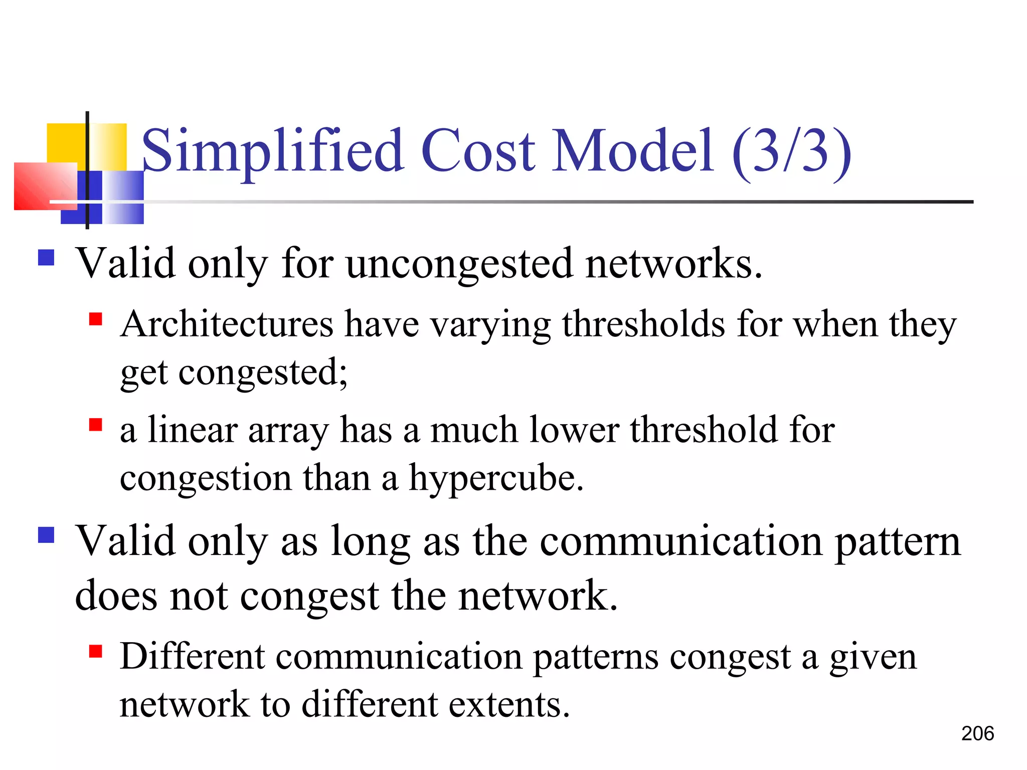 Simplified Cost Model (3/3)
 Valid only for uncongested networks.
 Architectures have varying thresholds for when they
get congested;
 a linear array has a much lower threshold for
congestion than a hypercube.
 Valid only as long as the communication pattern
does not congest the network.
 Different communication patterns congest a given
network to different extents.
206
 