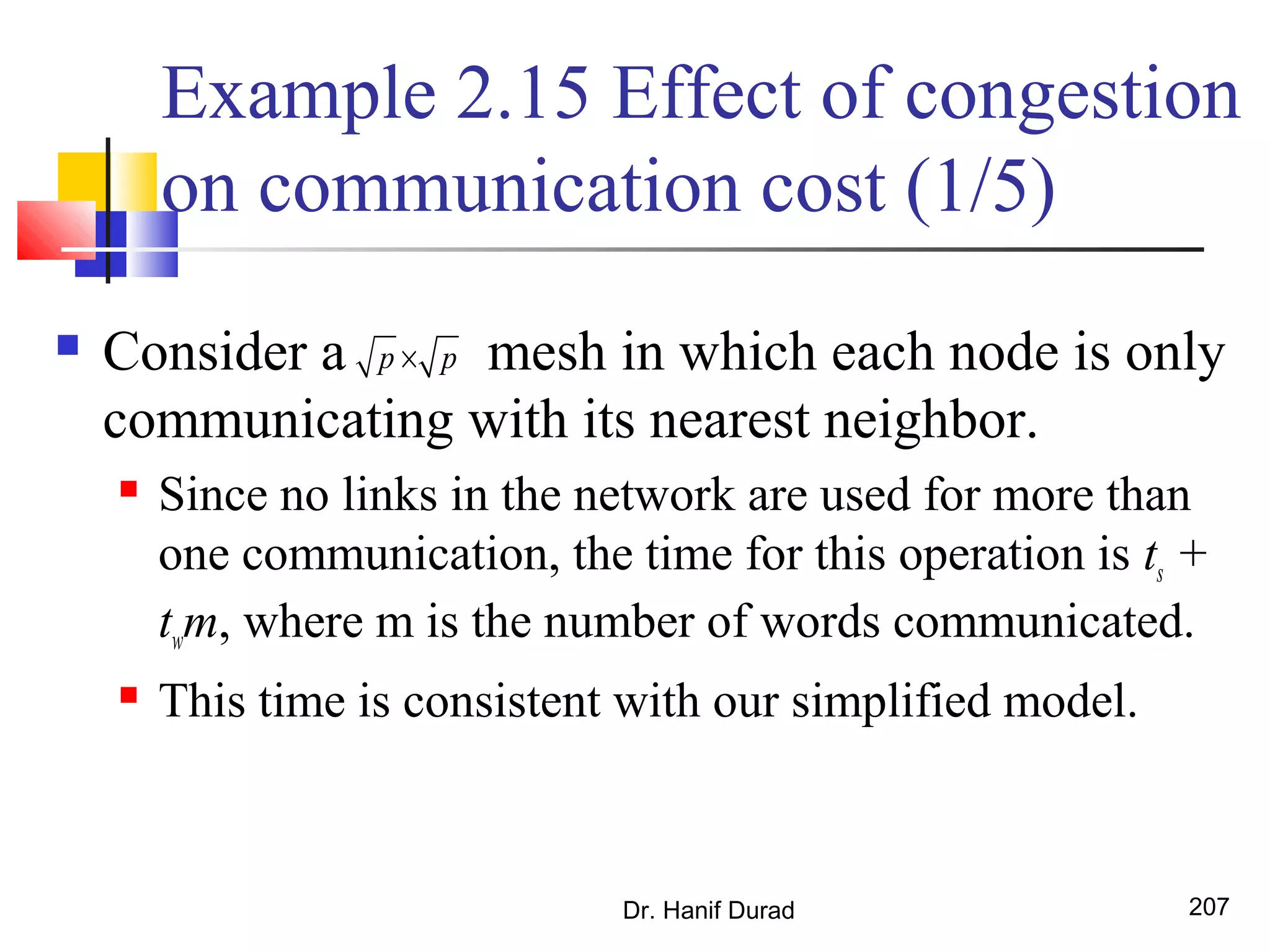 Example 2.15 Effect of congestion
on communication cost (1/5)
 Consider a mesh in which each node is only
communicating with its nearest neighbor.
 Since no links in the network are used for more than
one communication, the time for this operation is ts +
twm, where m is the number of words communicated.
 This time is consistent with our simplified model.
Dr. Hanif Durad 207
p p×
 