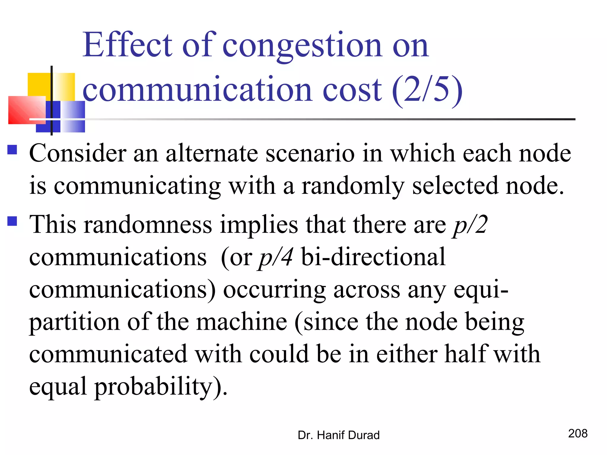 Effect of congestion on
communication cost (2/5)
 Consider an alternate scenario in which each node
is communicating with a randomly selected node.
 This randomness implies that there are p/2
communications (or p/4 bi-directional
communications) occurring across any equi-
partition of the machine (since the node being
communicated with could be in either half with
equal probability).
Dr. Hanif Durad 208
 