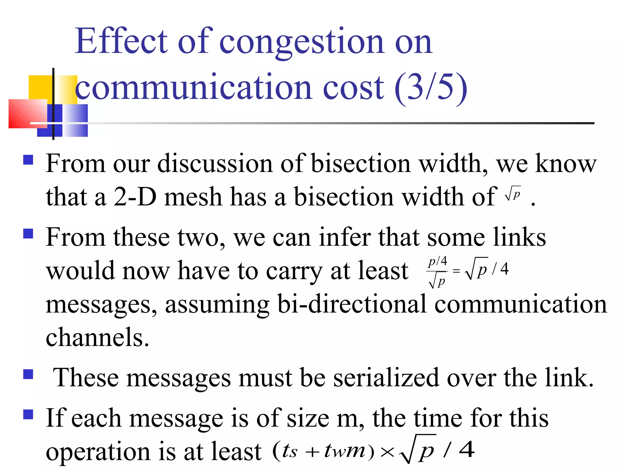 Effect of congestion on
communication cost (3/5)
 From our discussion of bisection width, we know
that a 2-D mesh has a bisection width of .
 From these two, we can infer that some links
would now have to carry at least
messages, assuming bi-directional communication
channels.
 These messages must be serialized over the link.
 If each message is of size m, the time for this
operation is at least
p
/4
/ 4
p
p
p=
)( s wt t m p+ × / 4
 
