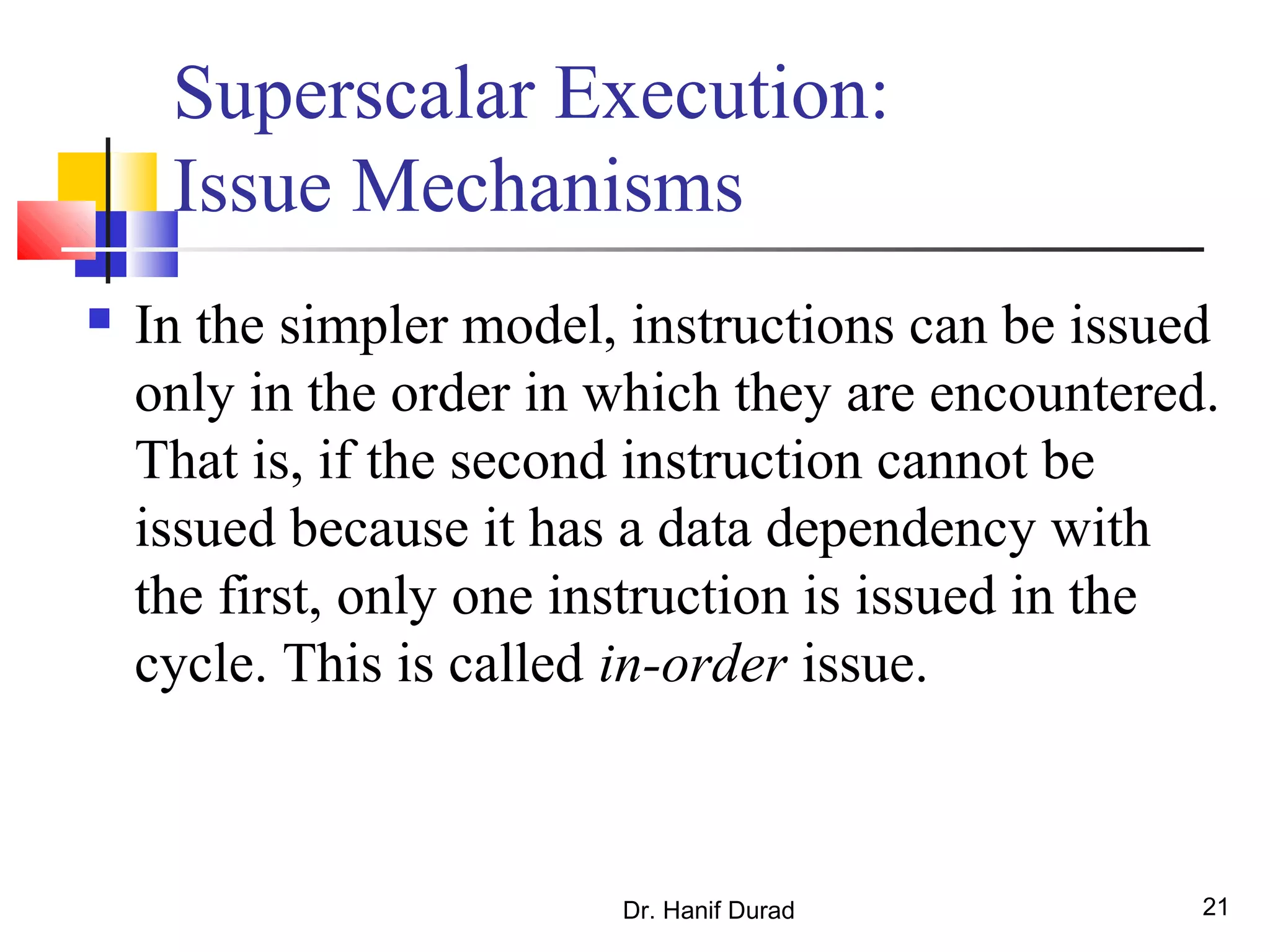Dr. Hanif Durad 21
Superscalar Execution:
Issue Mechanisms
 In the simpler model, instructions can be issued
only in the order in which they are encountered.
That is, if the second instruction cannot be
issued because it has a data dependency with
the first, only one instruction is issued in the
cycle. This is called in-order issue.
 