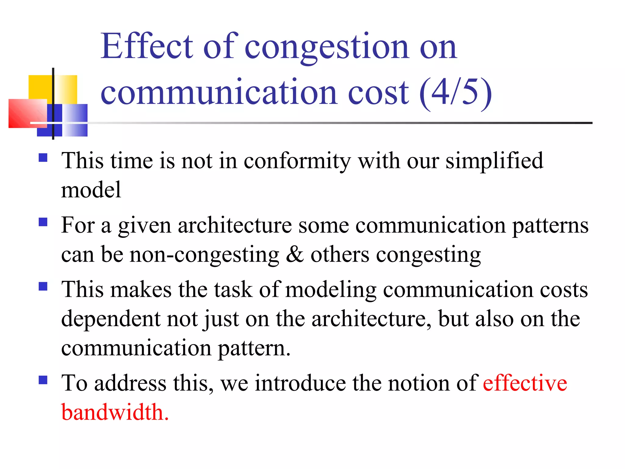 Effect of congestion on
communication cost (4/5)
 This time is not in conformity with our simplified
model
 For a given architecture some communication patterns
can be non-congesting & others congesting
 This makes the task of modeling communication costs
dependent not just on the architecture, but also on the
communication pattern.
 To address this, we introduce the notion of effective
bandwidth.
 