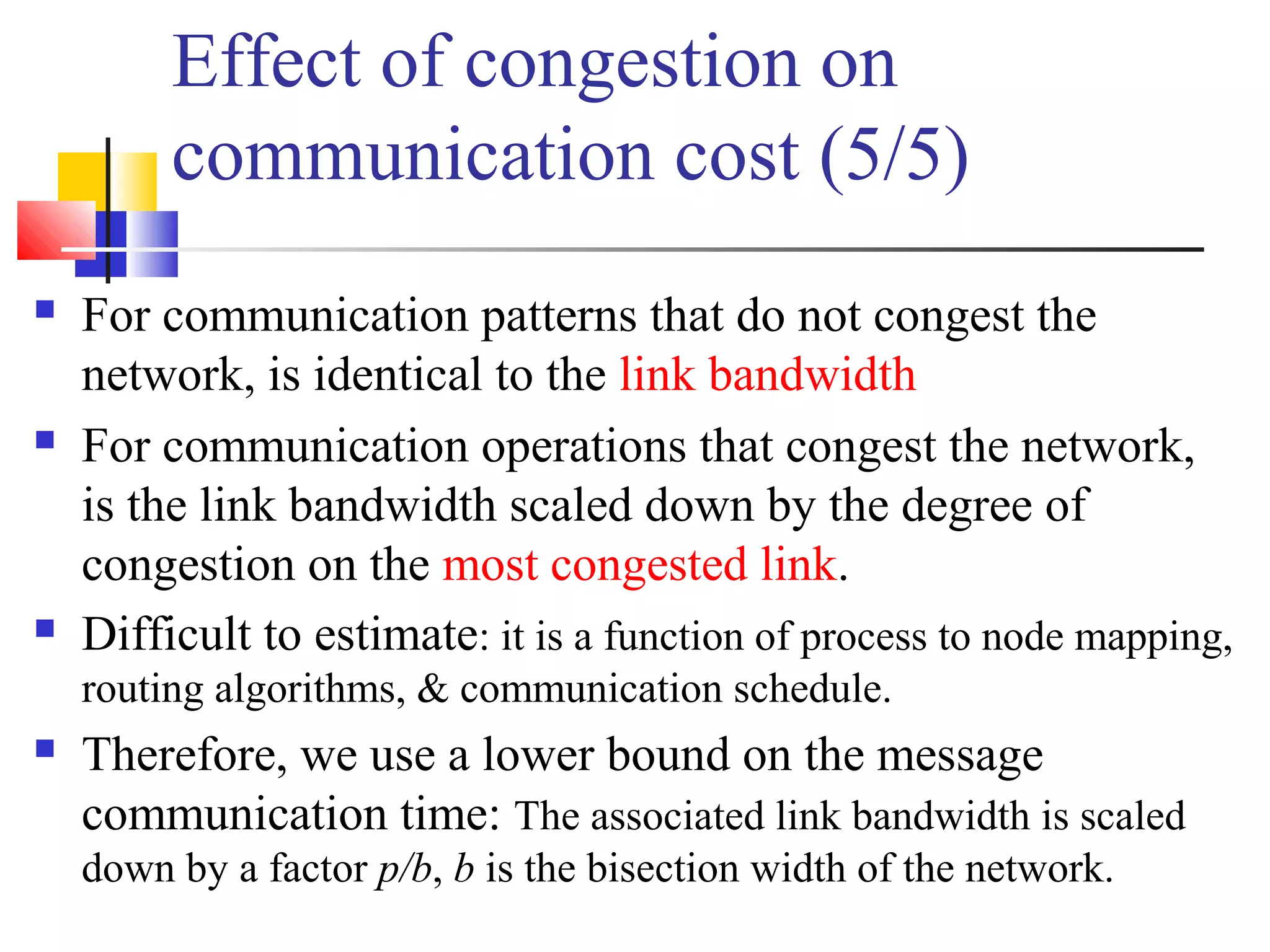 Effect of congestion on
communication cost (5/5)
 For communication patterns that do not congest the
network, is identical to the link bandwidth
 For communication operations that congest the network,
is the link bandwidth scaled down by the degree of
congestion on the most congested link.
 Difficult to estimate: it is a function of process to node mapping,
routing algorithms, & communication schedule.
 Therefore, we use a lower bound on the message
communication time: The associated link bandwidth is scaled
down by a factor p/b, b is the bisection width of the network.
 