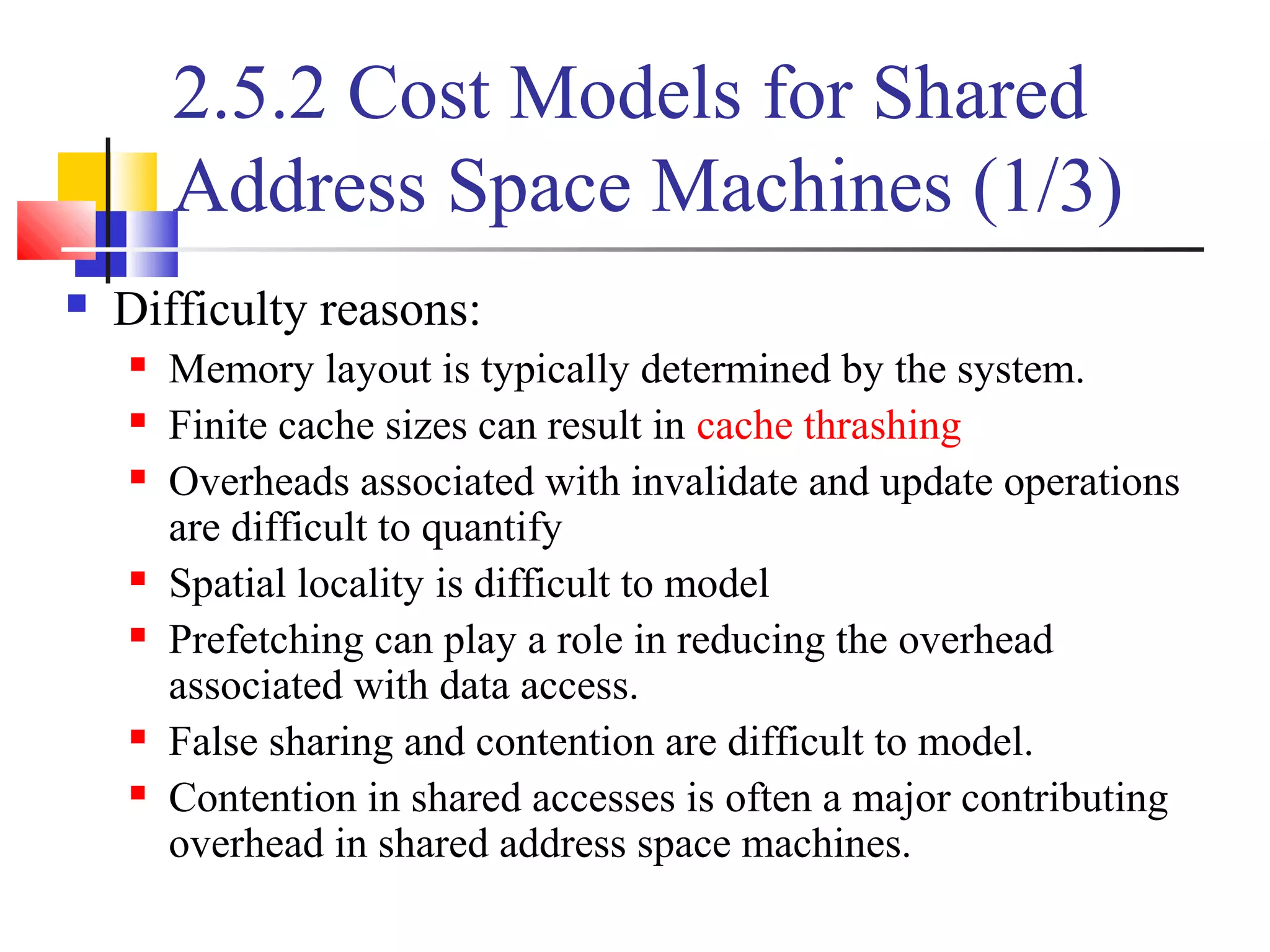 2.5.2 Cost Models for Shared
Address Space Machines (1/3)
 Difficulty reasons:
 Memory layout is typically determined by the system.
 Finite cache sizes can result in cache thrashing
 Overheads associated with invalidate and update operations
are difficult to quantify
 Spatial locality is difficult to model
 Prefetching can play a role in reducing the overhead
associated with data access.
 False sharing and contention are difficult to model.
 Contention in shared accesses is often a major contributing
overhead in shared address space machines.
 