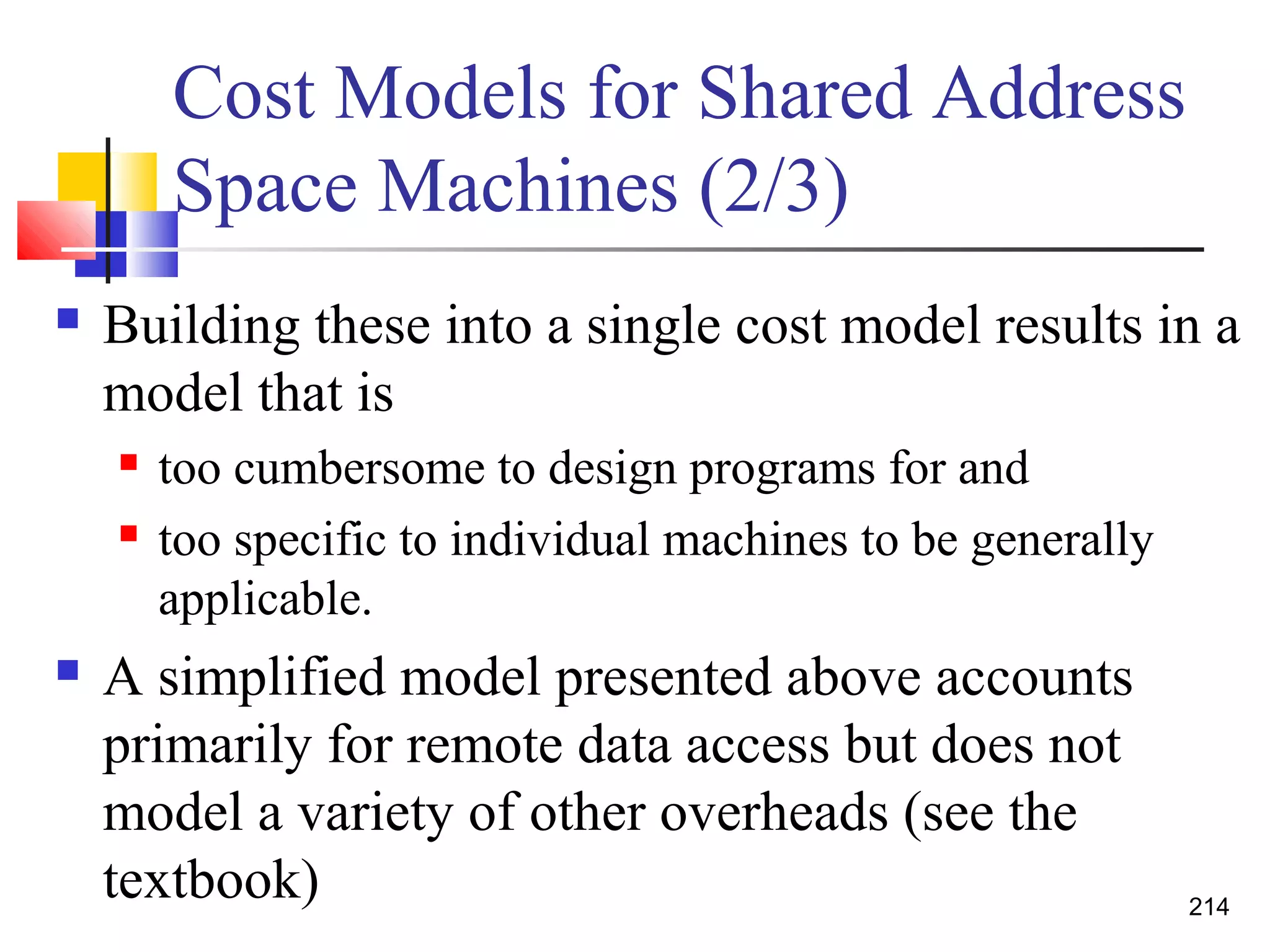 Cost Models for Shared Address
Space Machines (2/3)
 Building these into a single cost model results in a
model that is
 too cumbersome to design programs for and
 too specific to individual machines to be generally
applicable.
 A simplified model presented above accounts
primarily for remote data access but does not
model a variety of other overheads (see the
textbook) 214
 
