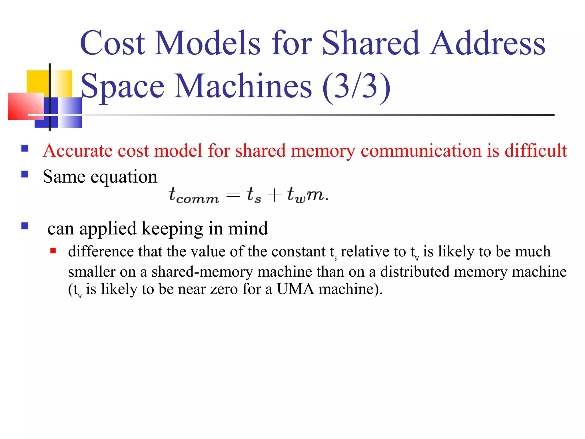 Cost Models for Shared Address
Space Machines (3/3)
 Accurate cost model for shared memory communication is difficult
 Same equation
 can applied keeping in mind
 difference that the value of the constant ts relative to tw is likely to be much
smaller on a shared-memory machine than on a distributed memory machine
(tw is likely to be near zero for a UMA machine).
 