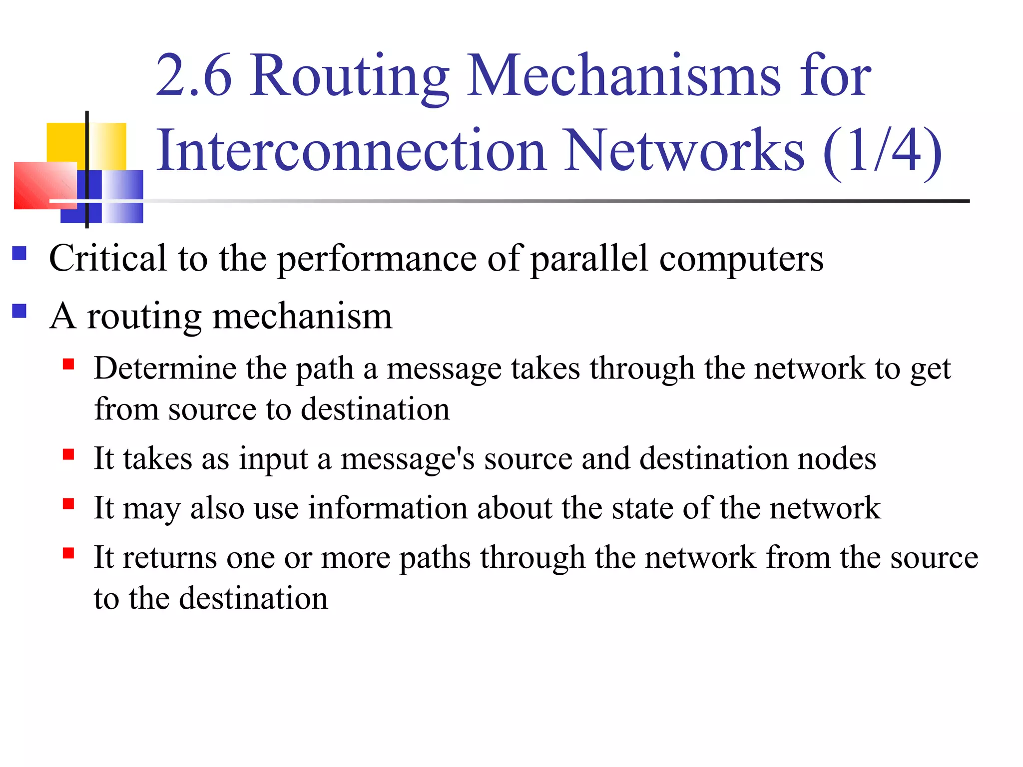 2.6 Routing Mechanisms for
Interconnection Networks (1/4)
 Critical to the performance of parallel computers
 A routing mechanism
 Determine the path a message takes through the network to get
from source to destination
 It takes as input a message's source and destination nodes
 It may also use information about the state of the network
 It returns one or more paths through the network from the source
to the destination
 