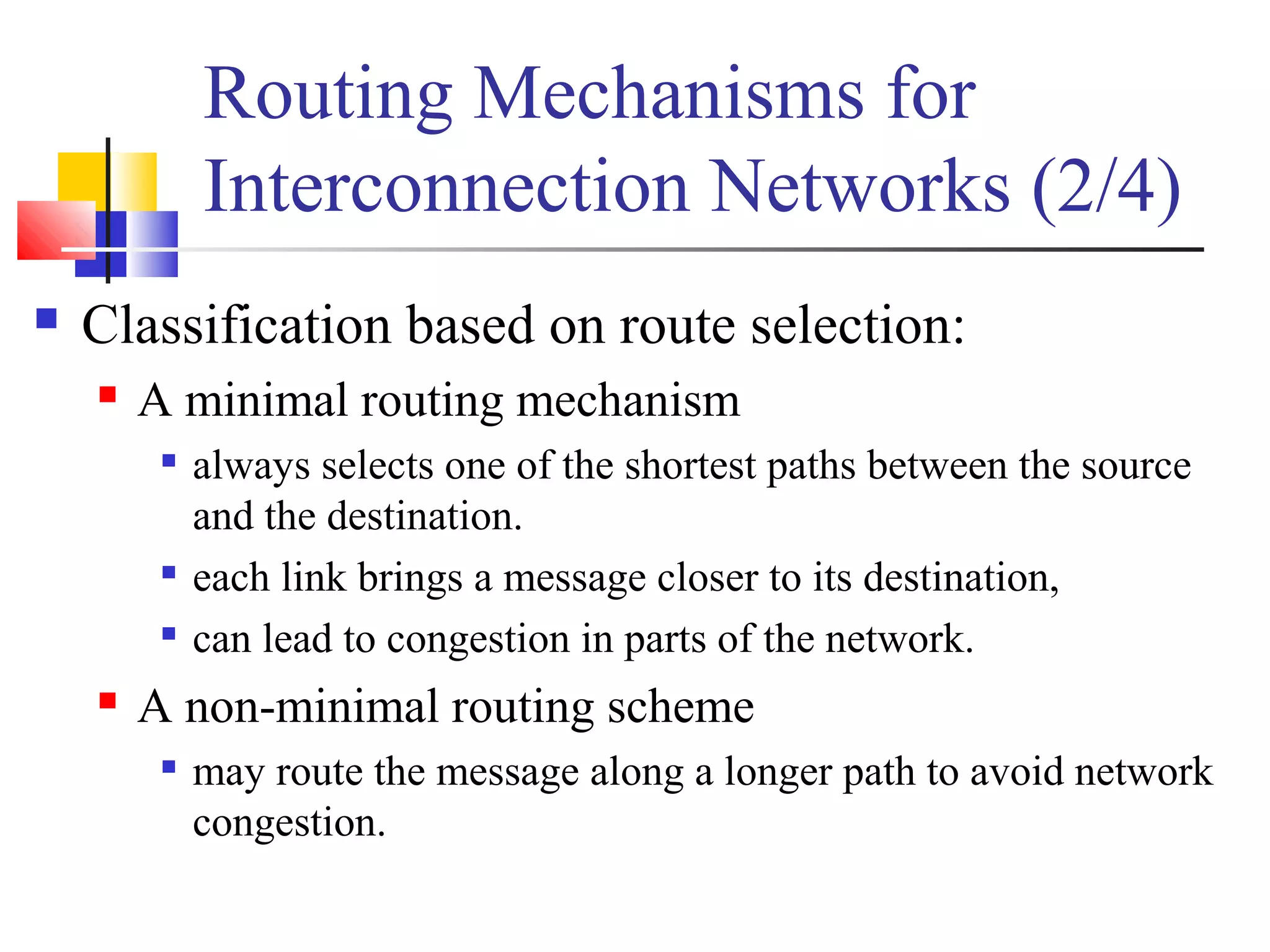 Routing Mechanisms for
Interconnection Networks (2/4)
 Classification based on route selection:
 A minimal routing mechanism

always selects one of the shortest paths between the source
and the destination.

each link brings a message closer to its destination,

can lead to congestion in parts of the network.
 A non-minimal routing scheme

may route the message along a longer path to avoid network
congestion.
 