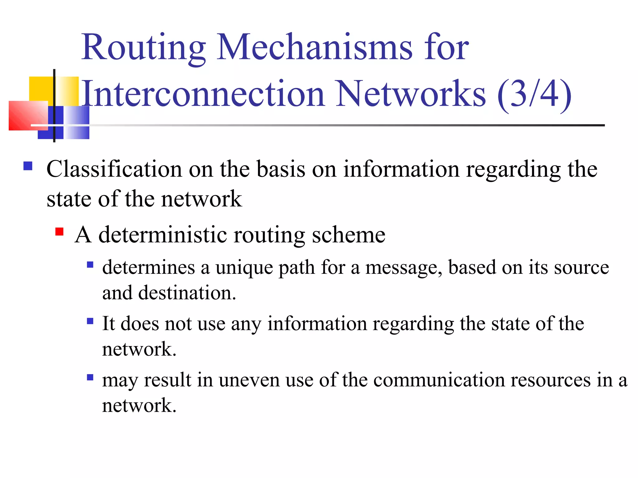 Routing Mechanisms for
Interconnection Networks (3/4)
 Classification on the basis on information regarding the
state of the network
 A deterministic routing scheme

determines a unique path for a message, based on its source
and destination.

It does not use any information regarding the state of the
network.

may result in uneven use of the communication resources in a
network.
 
