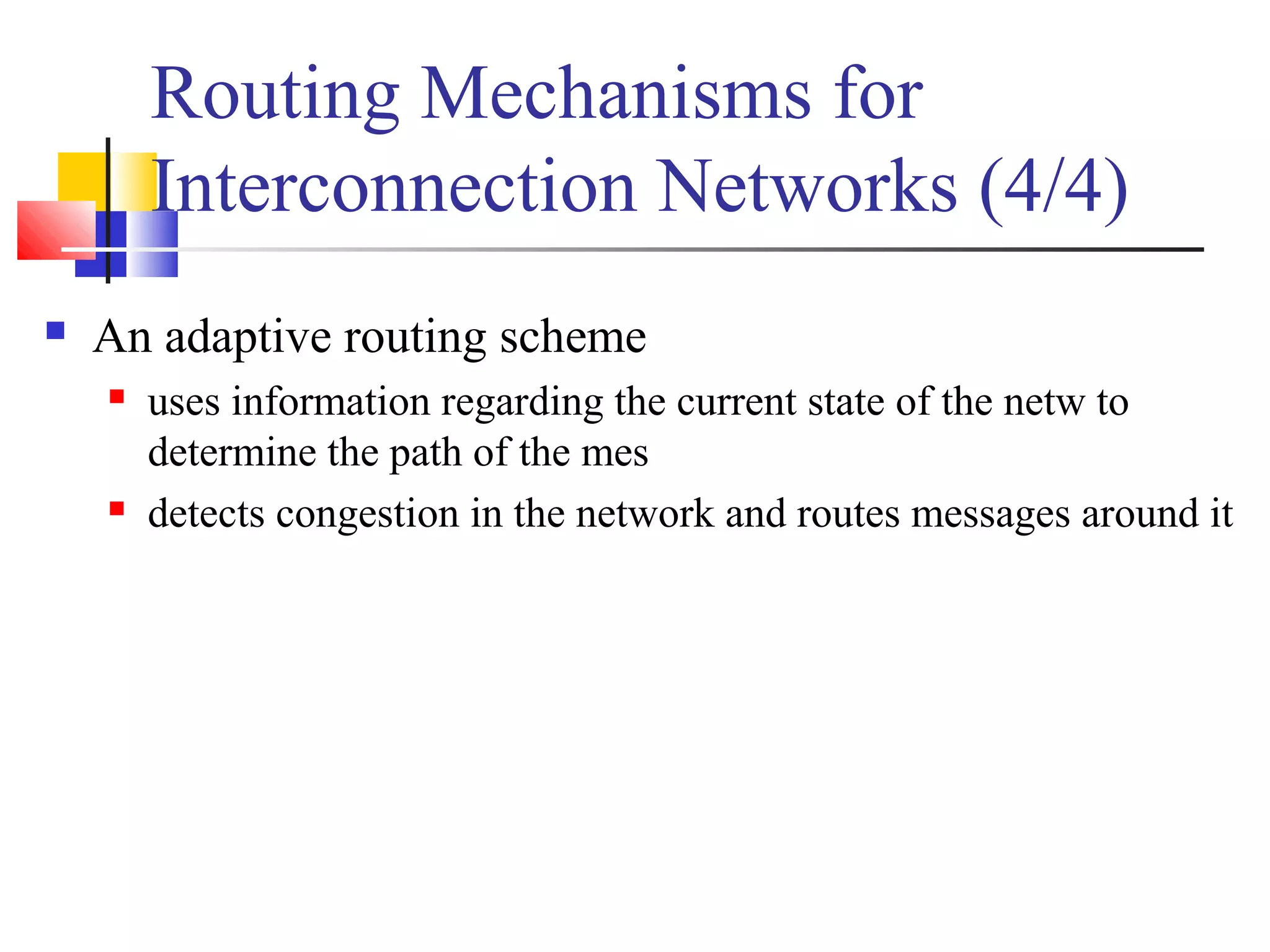 Routing Mechanisms for
Interconnection Networks (4/4)
 An adaptive routing scheme
 uses information regarding the current state of the netw to
determine the path of the mes
 detects congestion in the network and routes messages around it
 