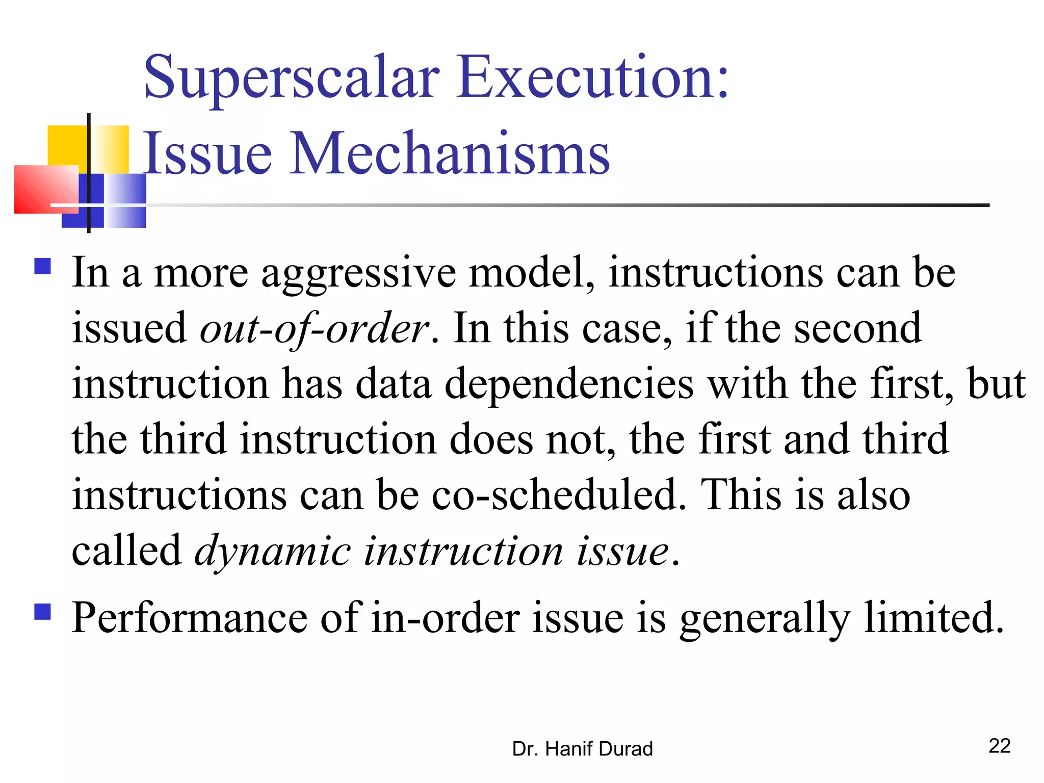 Dr. Hanif Durad 22
Superscalar Execution:
Issue Mechanisms
 In a more aggressive model, instructions can be
issued out-of-order. In this case, if the second
instruction has data dependencies with the first, but
the third instruction does not, the first and third
instructions can be co-scheduled. This is also
called dynamic instruction issue.
 Performance of in-order issue is generally limited.
 