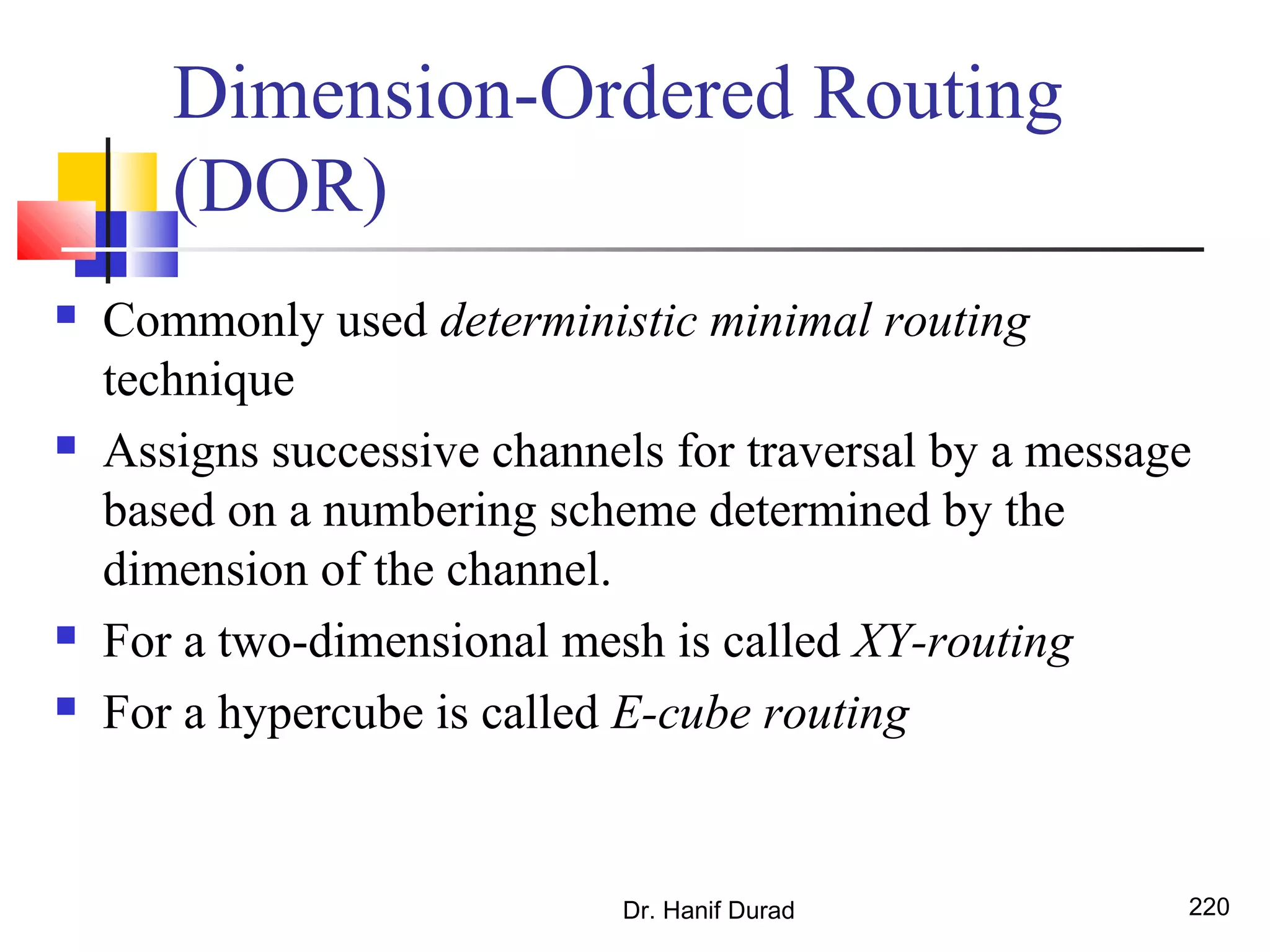 Dimension-Ordered Routing
(DOR)
 Commonly used deterministic minimal routing
technique
 Assigns successive channels for traversal by a message
based on a numbering scheme determined by the
dimension of the channel.
 For a two-dimensional mesh is called XY-routing
 For a hypercube is called E-cube routing
Dr. Hanif Durad 220
 