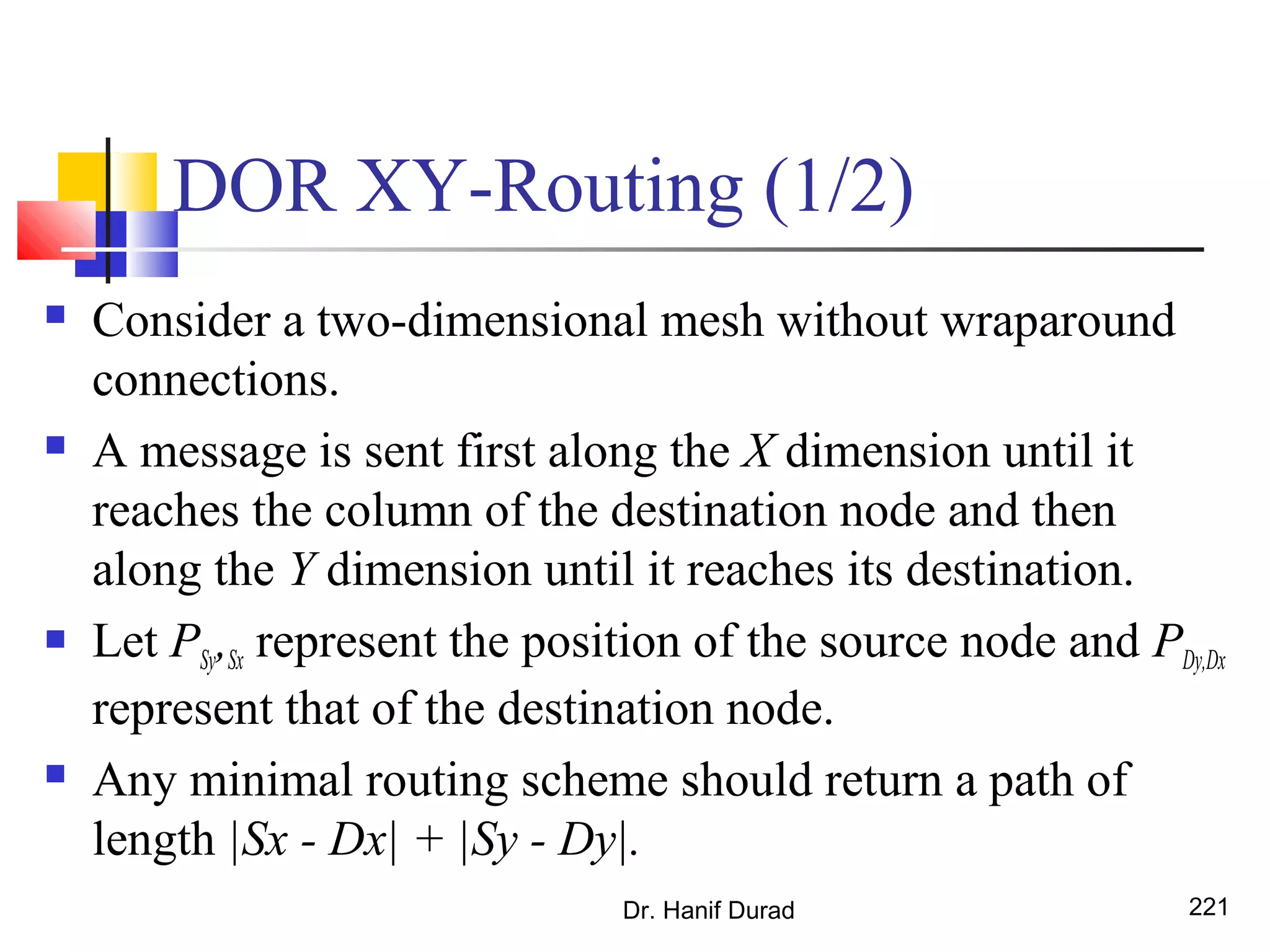 DOR XY-Routing (1/2)
 Consider a two-dimensional mesh without wraparound
connections.
 A message is sent first along the X dimension until it
reaches the column of the destination node and then
along the Y dimension until it reaches its destination.
 Let PSy,Sx represent the position of the source node and PDy,Dx
represent that of the destination node.
 Any minimal routing scheme should return a path of
length |Sx - Dx| + |Sy - Dy|.
Dr. Hanif Durad 221
 